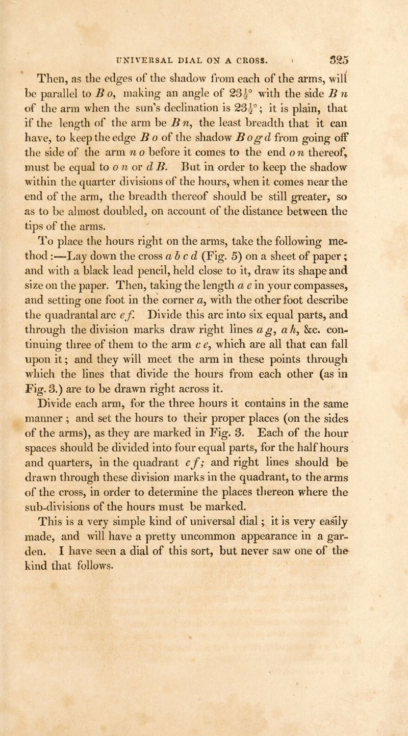 Then, as the edges of the shadow from each of the arms, will be parallel to B o, making an angle of 23with the side B n of the arm when the sun's declination is 23J°; it is plain, that if the length of the arm be B n, the least breadth that it can have, to keep the edge B o of the shadow B ogd from going off the side of the arm n o before it comes to the end o n thereof, must be equal to o n or d B. But in order to keep the shadow within the quarter divisions of the hours, when it comes near the end of the arm, the breadth thereof should be still greater, so as to be almost doubled, on account of the distance between the tips of the arms. To place the hours right on the arms, take the following me- thod -Lay down the cross abed (Fig. 5) on a sheet of paper; and with a black lead pencil, held close to it, draw its shape and size on the paper. Then, taking the length a e in your compasses, and setting one foot in the corner a, with the other foot describe the quadrantal arc ef Divide this arc into six equal parts, and through the division marks draw right lines ag, a h, &c. con- tinuing three of them to the arm c e, which are all that can fall upon it; and they will meet the arm in these points through which the lines that divide the hours from each other (as in Fig. 3.) are to be drawn right across it. Divide each arm, for the three hours it contains in the same manner ; and set the hours to their proper places (on the sides of the arms), as they are marked in Fig. 3. Each of the hour spaces should be divided into four equal parts, for the half hours and quarters, in the quadrant ef; and right lines should be drawn through these division marks in the quadrant, to the arms of the cross, in order to determine the places thereon where the sub-divisions of the hours must be marked. This is a very simple kind of universal dial; it is very easily made, and will have a pretty uncommon appearance in a gar- den. I have seen a dial of this sort, but never saw one of the kind that follows.