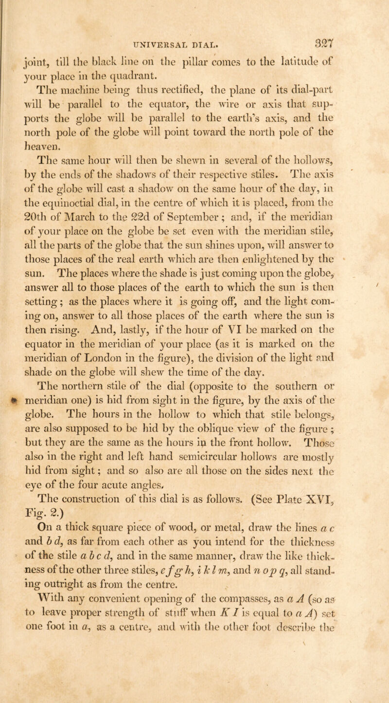 / joint, till the black line on the pillar comes to the latitude of your place in the quadrant. The machine being thus rectified, the plane of its dial-part will be parallel to the equator, the wire or axis that sup- ports the globe will be parallel to the earth’s axis, and the north pole of the globe will point toward the north pole of the heaven. The same hour will then be shewn in several of the hollows, by the ends of the shadows of their respective stiles. The axis of the globe will cast a shadow on the same hour of the day, in the equinoctial dial, in the centre of which it is placed, from the 20th of March to the 22d of September ; and, if the meridian of your place on the globe be set even with the meridian stile, all the parts of the globe that the sun shines upon, will answer to those places of the real earth which are then enlightened by the sun. The places where the shade is just coming upon the globe, answer all to those places of the earth to which the sun is then setting; as the places where it is going off, and the light com- ing on, answer to all those places of the earth where the sun is then rising. And, lastly, if the hour of VI be marked on the equator in the meridian of your place (as it is marked on the meridian of London in the figure), the division of the light and shade on the globe will shew the time of the day. The northern stile of the dial (opposite to the southern or t> meridian one) is hid from sight in the figure, by the axis of the globe. The hours in the hollow to which that stile belongs, are also supposed to be hid by the oblique view of the figure ; but they are the same as the hours in the front hollow. Those also in the right and left hand semicircular hollows are mostly hid from sight; and so also are all those on the sides next the eye of the four acute angles. The construction of this dial is as follows. (See Plate XVI, Fig. 2.) On a thick square piece of wood, or metal, draw the lines a c and b d, as far from each other as you intend for the thickness of the stile abed, and in the same manner, draw the like thick- ness of the other three stiles, efg h, iJcl rn, and n op q, all stand- ing outright as from the centre. With any convenient opening of the compasses, as a A (so as to leave proper strength of stuff when KI is equal to a A) set one foot in a, as a centre, and with the other foot describe the