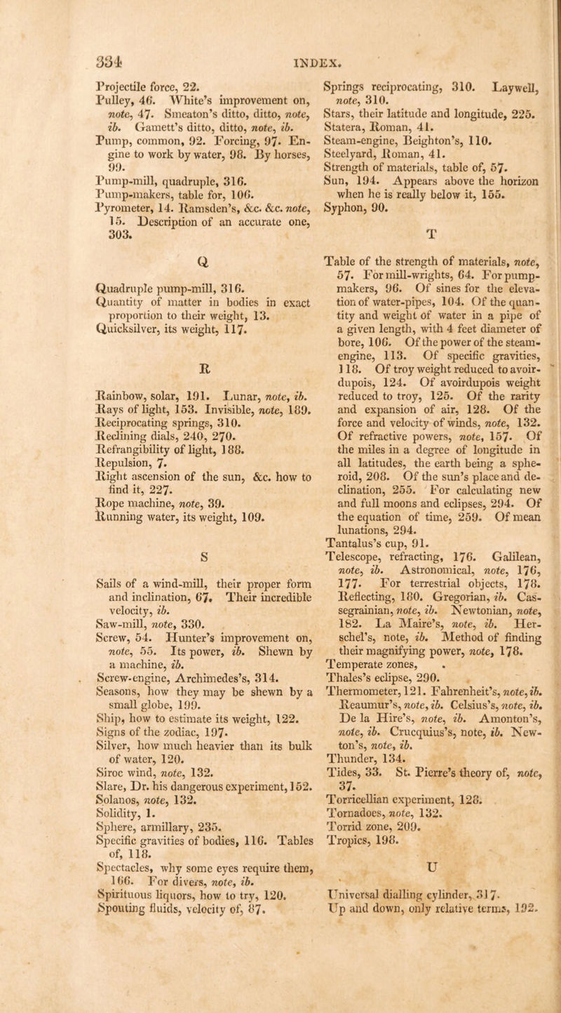 Projectile force, 22. Pulley, 46. White’s improvement on, note, 47. Smeaton’s ditto, ditto, note, ?*&. Garnett’s ditto, ditto, note, Pump, common, 92. Forcing, 97* En- gine to work by water, 98. By horses, 99. Pump-mill, quadruple, 316. Pump-makers, table for, 106. Pyrometer, 14. Itamsden’s, &c. Sec. note, 15. Description of an accurate one, 303. Q Quadruple pump-mill, 316. Quantity of matter in bodies in exact proportion to their weight, 13. Quicksilver, its weight, 117. R Rainbow, solar, 191. Lunar, note, ib. Rays of light, 153. Invisible, note, 189. Reciprocating springs, 310. Reclining dials, 240, 270. Refrangibility of light, 188. Repulsion, 7* Right ascension of the sun, &c. how to find it, 227. Rope machine, note, 39. Running water, its weight, 109. S Sails of a wind-mill, their proper form and inclination, 67* Their incredible velocity, ib. Saw-mill, note, 330. Screw, 54. Hunter’s improvement on, note, 55. Its power, ib. Shewn by a machine, ib. Screw-engine, Archimedes’s, 314. Seasons, how they may be shewn by a small globe, 199. Ship, how to estimate its weight, 122. Signs of the zodiac, 197- Silver, how much heavier than its bulk of water, 120. Si roc wind, note, 132. Slare, Dr. his dangerous experiment, 152. Solanos, note, 132. Solidity, 1. Sphere, armillary, 235. Specific gravities of bodies, 116. Tables of, 118. Spectacles, why some eyes require them, 166. For divers, note, ib. Spirituous liquors, how to try, 120. Spouting fluids, velocity of, 87. Springs reciprocating, 310. Lay well, note, 310. Stars, their latitude and longitude, 225. Statera, Roman, 41. Steam-engine, Beighton’s, 110. Steelyard, Roman, 41. Strength of materials, table of, 57* Sun, 194. Appears above the horizon when he is really below it, 155. Syphon, 90. T Table of the strength of materials, note, 57. For mill-wrights, 64. For pump- makers, 96. Of sines for the eleva- tion of water-pipes, 104. Of the quan- tity and weight of water in a pipe of a given length, with 4 feet diameter of bore, 106. Of the power of the steam- engine, 113. Of specific gravities, 118. Of troy weight reduced to avoir- dupois, 124. Of avoirdupois weight reduced to troy, 125. Of the rarity and expansion of air, 128. Of the force and velocity of winds, note, 132. Of refractive powers, note, 157- Of the miles in a degree of longitude in all latitudes, the earth being a sphe- roid, 208. Of the sun’s place and de- clination, 255. For calculating new and full moons and eclipses, 294. Of the equation of time, 259. Of mean lunations, 294. Tantalus’s cup, 91. Telescope, refracting, 176. Galilean, note, ib. Astronomical, note, 176, 177* For terrestrial objects, 178. Reflecting, 180. Gregorian, ib. Cas- segrainian, note, ib. Newtonian, note, 182. La Maire’s, note, ib. Her- schel’s, note, ib. Method of finding their magnifying power, note, 178. Temperate zones, Thales’s eclipse, 290. Thermometer, 121. Fahrenheit’s, note, ib. Reaumur’s, note, ib. Celsius’s, note, ib. De la Hire’s, note, ib. Amonton’s, note, ib. Crucquius’s, note, ib. New- ton’s, note, ib. Thunder, 134. Tides, 33. St. Pierre’s theory of, note, 37: Torricellian experiment, 128. Tornadoes, note, 132. Torrid zone, 209. Tropics, 198. U Universal dialling cylinder, 317- Up and down, only relative terms, 192-