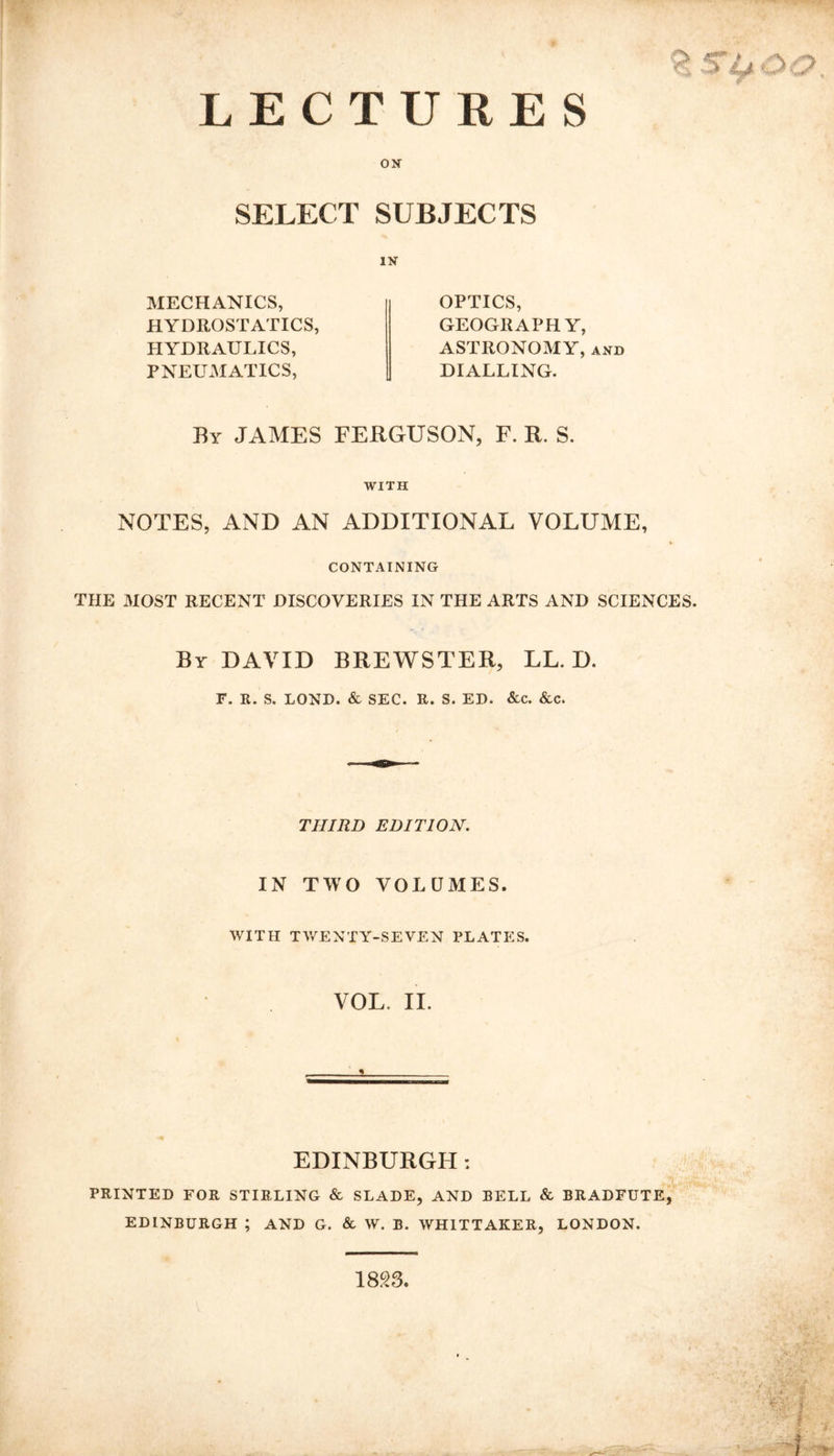 LECTURES ON SELECT SUBJECTS IN MECHANICS, HYDROSTATICS, HYDRAULICS, PNEUMATICS, OPTICS, GEOGRAPHY, ASTRONOMY, and DIALLING. By JAMES FERGUSON, F. R. S. WITH NOTES, AND AN ADDITIONAL VOLUME, CONTAINING THE MOST RECENT DISCOVERIES IN THE ARTS AND SCIENCES. By DAVID BREWSTER, LL. D. F. R. S. LOND. & SEC. R. S. ED. &c. &c. THIRD EDITION. IN TWO VOLUMES. WITH TWENTY-SEVEN PLATES. VOL II. EDINBURGH : PRINTED FOR STIRLING & SLADE, AND BELL & BRADFUTE, EDINBURGH ; AND G. & W. B. WHITTAKER, LONDON. 1823,