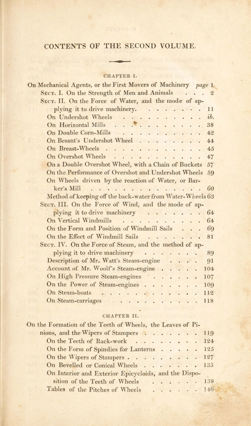 CONTENTS OF THE SECOND VOLUME. CHAPTER I. On Mechanical Agents, or the First Movers of Machinery page 1 Sect. I. On the Strength of Men and Animals ... 2 Sect. II. On the Force of Water, and the mode of ap- plying it to drive machinery 11 On Undershot Wheels ib. On Horizontal Mills . . .^ 38 On Double Corn-Mills 42 On Besant’s Undershot Wheel 44 On Breast-Wheels 45 On Overshot Wheels 47 On a Double Overshot Wheel, with a Chain of Buckets 57 On the Performance of Overshot and Undershot Wheels 59 On Wheels driven by the reaction of Water, or Bar- ker’s Mill 60 Method of keeping off the back-water from Water-Wheels 63 Sect. III. On the Force of Wind, and the mode of ap- plying it to drive machinery 64 On Vertical Windmills 64 On the Form and Position of Windmill Sails ... 69 On the Effect of Windmill Sails 81 Sect. IV. On the Force of Steam, and the method of ap- plying it to drive machinery 89 Description of Mr. Watt’s Steam-engine .... 91 Account of Mr. Woolf’s Steam-engine 104 On High Pressure Steam-engines 107 On the Power of Steam-engines 109 On Steam-boats 112 On Steam-carriages 118 CHAPTER II. On the Formation of the Teeth of Wheels, the Leaves of Pi- nions, and the Wipers of Stampers 119 On the Teeth of Rack-work 124 On the Form of Spindles for Lanterns 125 On the Wipers of Stampers 127 On Bevelled or Conical Wheels 135 On Interior and Exterior Epicycloids, and the Dispo- sition of the Teeth of Wheels 138 Tables of the Pitches of Wheels 146