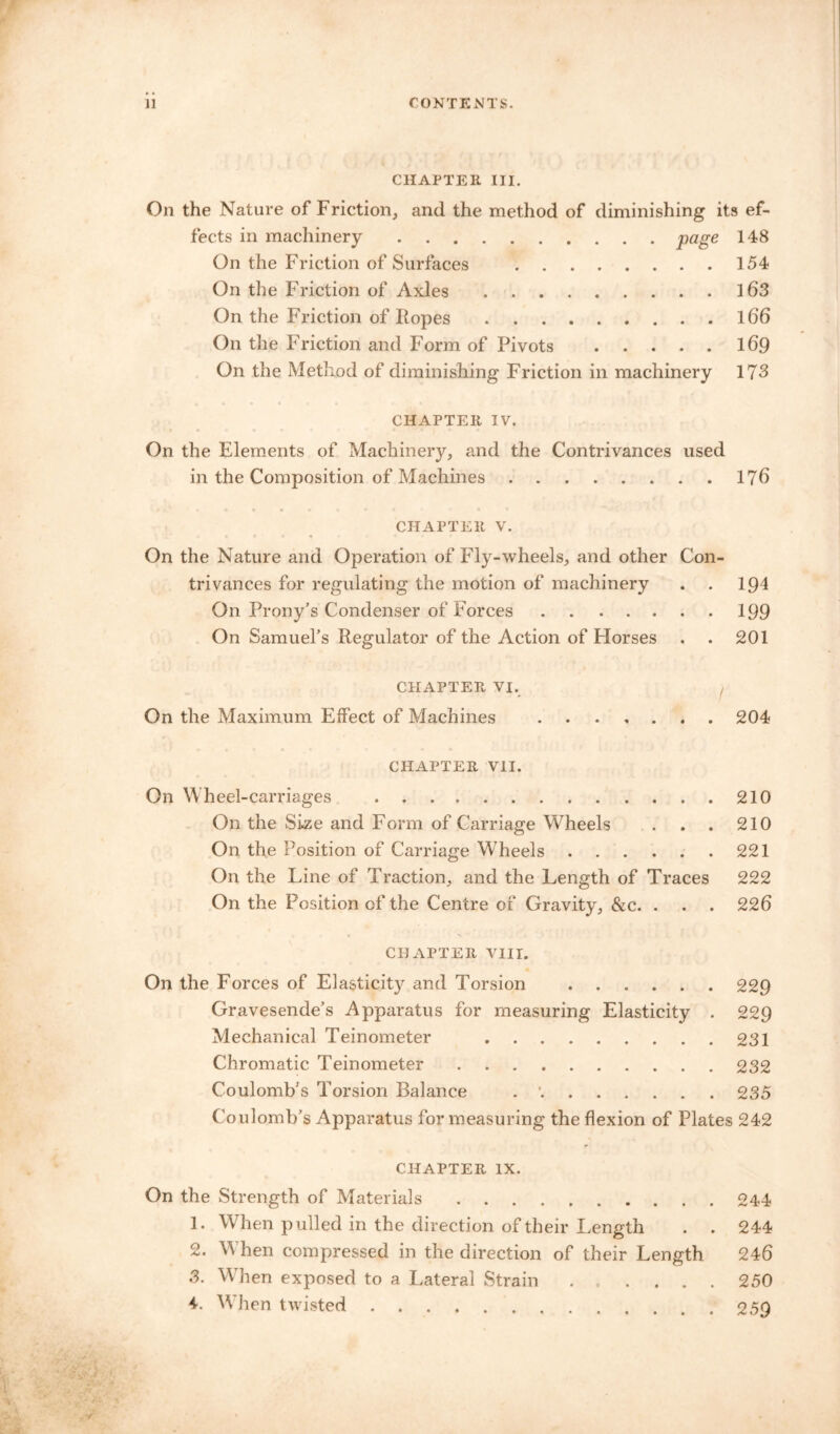 CHAPTER III. On the Nature of Friction, and the method of diminishing its ef- fects in machinery page 148 On the Friction of Surfaces 154 On the Friction of Axles ......... 163 On the Friction of Hopes 166 On the Friction and F'orm of Pivots 169 On the Method of diminishing Friction in machinery 173 CHAPTER IV. On the Elements of Machinery, and the Contrivances used in the Composition of Machines 176 CHAPTER v. On the Nature and Operation of Fly-wheels, and other Con- trivances for regulating the motion of machinery . . 191 On Prony’s Condenser of Forces 199 On Samuel’s Regulator of the Action of Horses . . 201 CHAPTER VI. On the Maximum Effect of Machines ....... 204 CHAPTER VII. On W heel-carriages 210 On the Size and Form of Carriage Wheels . . . 210 On the Position of Carriage Wheels 221 On the Line of Traction, and the Length of Traces 222 On the Position of the Centre of Gravity, &c. . . . 226 CHAPTER VIII. On the Forces of Elasticity and Torsion 229 Gravesende’s Apparatus for measuring Elasticity . 229 Mechanical Teinometer 231 Chromatic Teinometer 232 Coulomb’s Torsion Balance . •. 235 Coulomb’s Apparatus for measuring the flexion of Plates 242 CHAPTER IX. On the Strength of Materials 244 1. When pulled in the direction of their Length . . 244 2. W hen compressed in the direction of their Length 246 3. When exposed to a Lateral Strain 250 4. W hen twisted 259