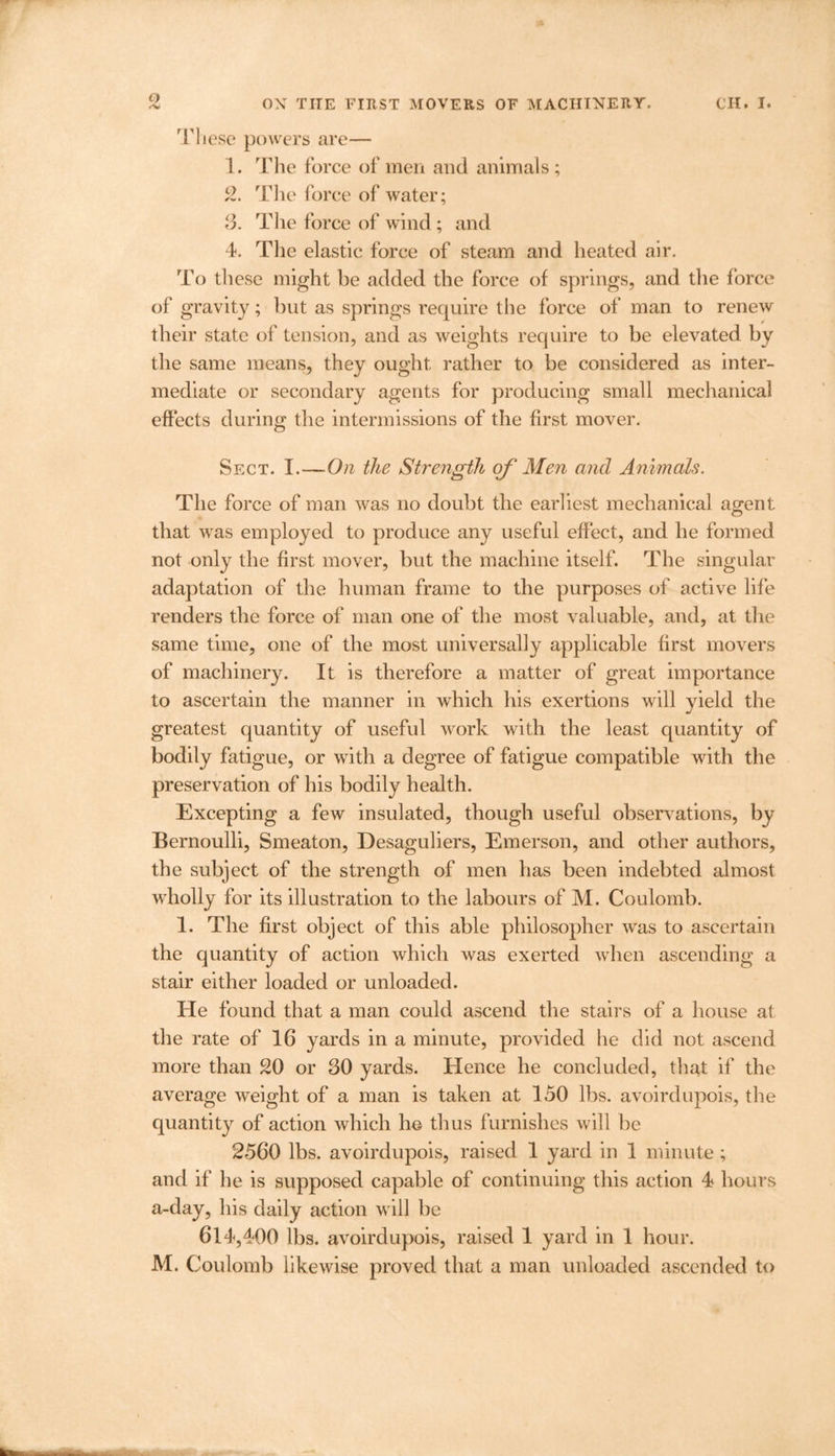 These powers are— 1. The force of men and animals; 2. The force of water; 3. The force of wind; and 4. The elastic force of steam and heated air. To these might be added the force of springs, and the force of gravity; but as springs require the force of man to renew their state of tension, and as weights require to be elevated by the same means, they ought rather to be considered as inter- mediate or secondary agents for producing small mechanical effects during the intermissions of the first mover. Sect. I.—On the Strength of Men and Animals. The force of man was no doubt the earliest mechanical agent that was employed to produce any useful effect, and he formed not only the first mover, but the machine itself. The singular adaptation of the human frame to the purposes of active life renders the force of man one of the most valuable, and, at the same time, one of the most universally applicable first movers of machinery. It is therefore a matter of great importance to ascertain the manner in which his exertions will yield the greatest quantity of useful work with the least quantity of bodily fatigue, or with a degree of fatigue compatible with the preservation of his bodily health. Excepting a few insulated, though useful observations, by Bernoulli, Smeaton, Desaguliers, Emerson, and other authors, the subject of the strength of men has been indebted almost wholly for its illustration to the labours of M. Coulomb. 1. The first object of this able philosopher was to ascertain the quantity of action which was exerted when ascending a stair either loaded or unloaded. He found that a man could ascend the stairs of a house at the rate of 16 yards in a minute, provided he did not ascend more than 20 or 30 yards. Hence he concluded, that if the average weight of a man is taken at 150 lbs. avoirdupois, the quantity of action which he thus furnishes will be 2560 lbs. avoirdupois, raised 1 yard in 1 minute; and if he is supposed capable of continuing this action 4 hours a-day, his daily action will be 614,400 lbs. avoirdupois, raised 1 yard in 1 hour. M. Coulomb likewise proved that a man unloaded ascended to