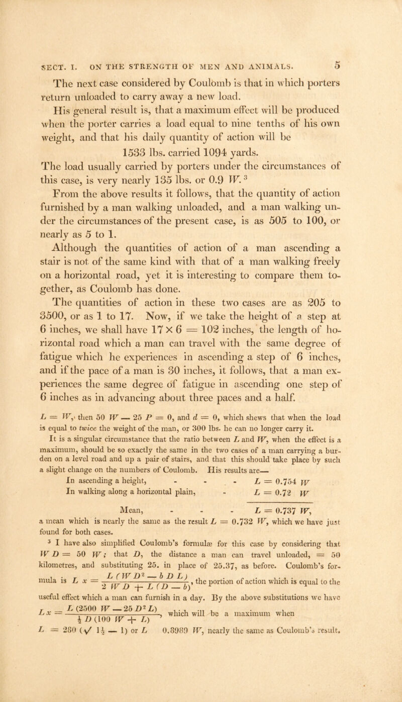 The next case considered by Coulbmb is that in which porters return unloaded to carry away a new load. His general result is, that a maximum effect will be produced when the porter carries a load equal to nine tenths of his own weight, and that his daily quantity of action will be 1533 lbs. carried 1094 yards. The load usually carried by porters under the circumstances of this case, is very nearly 135 lbs. or 0.9 IF’.3 From the above results it follows, that the quantity of action furnished by a man walking unloaded, and a man walking un- der the circumstances of the present case, is as 505 to 100, or nearly as 5 to 1. Although the quantities of action of a man ascending a stair is not of the same kind with that of a man walking freely on a horizontal road, yet it is interesting to compare them to- gether, as Coulomb has done. The quantities of action in these two cases are as 205 to 3500, or as 1 to 17. Now, if we take the height of a step at 6 inches, we shall have 17 X 6 = 102 inches, the length of ho- rizontal road which a man can travel with the same degree of fatigue which he experiences in ascending a step of 6 inches, and if the pace of a man is 30 inches, it follows, that a man ex- periences the same degree of fatigue in ascending one step of 6 inches as in advancing about three paces and a half. L — H7,' then 50 TV — 25 P = 0, and d = 0, which shews that when the load is equal to twice the weight of the man, or 300 lbs. he can no longer carry it. It is a singular circumstance that the ratio between L and TV, when the effect is a maximum, should be so exactly the same in the two cases of a man carrying a bur- den on a level road and up a pair of stairs, and that this should take place by such a slight change on the numbers of Coulomb. His results are In ascending a height, - - L = 0.754 TV In walking along a horizontal plain, - L — 0.72 TV Mean, L = 0.737 TV, a mean which is nearly the same as the result L = 0.732 TV, which we have just found for both cases. 3 I have also simplified Coulomb’s formulae for this case by considering that TV D — 50 TV; that D, the distance a man can travel unloaded, = 50 kilometres, and substituting 25. in place of 25.37, as before. Coulomb’s for- ! . r L (TV D2 — b I) L) . . . .... 1 , muia is L x = -- --—-——-r— f, the portion of action which is equal to the 2 TV D -f- L (D — b) 1 useful effect which a man can furnish in a day. By the above substitutions we have r „ _ L (2500 TV — 25 D2 L) Lj A \ D (100 TV ■+• L) L = 280 (V H — 1) or L , which will be a maximum when 0.3080 TV, nearly the same as Coulomb’s result.