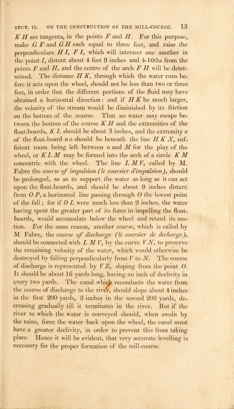 K H are tangents, in the points F and H. For this purpose, make G F and G H each equal to three feet, and raise the perpendiculars H /, F /, which will intersect one another in the point /, distant about 4 feet 9 inches and 4-10ths from the points F and H, and the centre of the arch F H will be deter- mined. The distance H K, through which the water runs be- fore it acts upon the wheel, should not be less than two or three feet, in order that the different portions of the fluid may have obtained a horizontal direction: and if H K be much larger, the velocity Gf the stream would be diminished by its friction on the bottom of the course. That no water may escape be- tween the bottom of the course K H and the extremities of the float-boards, K L should be about 3 inches, and the extremity o of the float-board n o should be beneath the line H K X, suf- ficient room being left between o and M for the play of the wheel, or K L M may be formed into the arch of a circle K M concentric with the wheel. The line L M V, called by M. Fabre the course of impulsion (le coursier (Timpulsion), should be prolonged, so as to support the water as long as it can act upon the float-boards, and should be about 9 inches distant from OP, a horizontal line passing through 0 the lowest point of the fall ; for if 0 L were much less than 9 inches, the water having spent the greater part of its force in impelling the float- boards, would accumulate below the wheel and retard its mo- tion. For the same reason, another course, which is called by M Fabre, the course of discharge (le coursier de decharge), should be connected with L M V, by the curve V AT, to preserve the remaining velocity of the water, which would otherwise be destroyed by falling perpendicularly from V to JV. The course of discharge is represented by FZ, sloping from the point O. It should be about 16 yards long, having an inch of declivity in every two yards. The canal whieja reconducts the water from the course of discharge to the river, should slope about 4 inches in the first 200 yards, 3 inches in the second 200 yards, de- creasing gradually till it terminates in the river. But if the river to which the water is conveyed should, when swoln by the rains, force the water back upon the wheel, the canal must have a greater declivity, in order to prevent this from taking place. Hence it will be evident, that very accurate levelling is necessary for the proper formation of the mill-course.