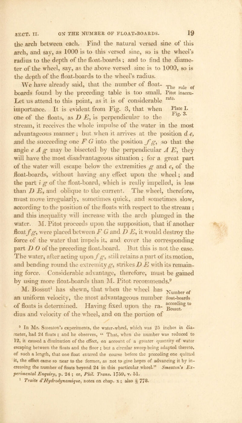 Plate I. Fig. 3. the arch between each. Find the natural versed sine of this arch, and say, as 1000 is to this versed sine, so is the wheel’s radius to the depth of the float-hoards ; and to find the diame- ter of the wheel, say, as the above versed sine is to 1000, so is the depth of the float-boards to the wheel’s radius. We have already said, that the number of float- Thg f boards found by the preceding table is too small. Pitot inaccu- Let us attend to this point, as it is of considerable rate‘ importance. It is evident from Fig. 3, that when one of the floats, as D E, is perpendicular to the stream, it receives the whole impulse of the water in the most advantageous manner ; but when it arrives at the position d e, and the succeeding one F G into the position f g, so that the angle e A g may be bisected by the perpendicular A E, they will have the most disadvantageous situation ; for a great part of the water will escape below the extremities g and e9 of the float-boards, without having any effect upon the wheel; and the part i g of the float-board, which is really impelled, is less than D E, and oblique to the current. The wheel, therefore, must move irregularly, sometimes quick, and sometimes slow, according to the position of the floats with respect to the stream ; and this inequality will increase with the arch plunged in the water. M. Pitot proceeds upon the supposition, that if another float f g9 were placed between F G and D E, it would destroy the force of the water that impels it, and cover the corresponding part D O of the preceding float-board. But this is not the case. The water, after acting upon f g9 still retains a part of'its motion, and bending round the extremity g*, strikes D E with its remain- ing force. Considerable advantage, therefore, must be gained by using more float-boards than M. Pitot recommends.9 M, Bossut1 has shewn, that when the wheel has ^umber of an uniform velocity, the most advantageous number float-boards of floats is determined. Having fixed upon the ra- t0 dius and velocity of the wheel, and on the portion of 9 In Mr. Smeaton’s experiments, the water-wheel, which was 25 inches in dia- meter, had 24 floats ; and he observes, “ That, when the number was reduced to 12, it caused a diminution of the effect, on account of a greater quantity of water escaping between the floats and the floor ; but a circular sweep being adapted thereto, of such a length, that one float entered the course before the preceding one quitted it, the effect came so near to the former, as not to give hopes of advancing it by in- creasing the number of floats beyond 24 in this particular wheel.” Smeaton's Ex- perimental Enquiry, p. 24 ; or, Phil. Trans. 1759, v. 51.