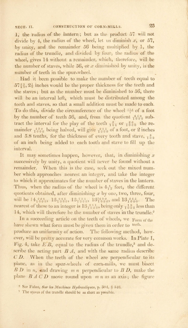 I, the radius of the lantern; but as the product 57 will not divide by 4, the radius of the wheel, let us diminish a’, or 57, by unity, and the remainder 56 being multiplied by 1, the radius of the trundle, and divided by four, the radius of the wheel, gives 14 without a remainder, which, therefore, will be the number of staves, while 56, or jc diminished by unity, is the number of teeth in the spur-wheel. Had it been possible to make the number of teeth equal to 57II, 24 inches would be the proper thickness for the teeth and the staves; but as the number must be diminished to 56, there will be an interval left, which must be distributed among the teeth and staves, so that a small addition must be made to each. To do this, divide the circumference of the wheel —■ of a foot by the number of teeth 56, and, from the quotient TVo0o sub- tract the interval for the play of the teeth Tf5 or T§g-D the re- mainder being halved, will give TVo5o a l'°°b or 2 inches and 5.8 tenths, for the thickness of every tooth and stave, T § Q of an inch being added to each tooth and stave to fill up the interval. It may sometimes happen, however, that, in diminishing x successively by unity, a quotient will never be found without a remainder. When this is the case, seek out the mixed num- ber which approaches nearest an integer, and take the integer to which it approximates for the number of staves in the lantern. Thus, when the radius of the wheel is 4 feet, the different quotients obtained, after diminishing x by one, two, three, four, will bp i 4 ~-2J> in 9 8_1 in 73 5_ 1 «I4 9 0 anA IQ 2_4_5_ Tb^ win ue -tJ100oj ^iooo) ^iooo? ^150155 anu i.o10 0,0. x lie nearest of these to an integer is 13 Vo, being only less than 14, which will therefore be the number of staves in the trundle.2 In a succeeding article on the teeth of wheels, we Form of the have shewn what form must be given them in order to teet!l- produce an uniformity of action. The following method, how- ever, will be pretty accurate for very common works. In Plate I, Fig. 4, take E B, equal to the radius of the trundle,3 and de- scribe the acting part B A, and with the same radius describe C D. When the teeth of the wheel are perpendicular to its plane, as in the spur-wheels of corn-mills, we must bisect B I) in n9 and drawing m n perpendicular to B I), make the plane B A C D move round upon m n as an axis; the figure 2 See Fabre, Sur les Machines Hydrauliques, p. 304, § 546. ’ The staves of the trundle should be as short as possible.