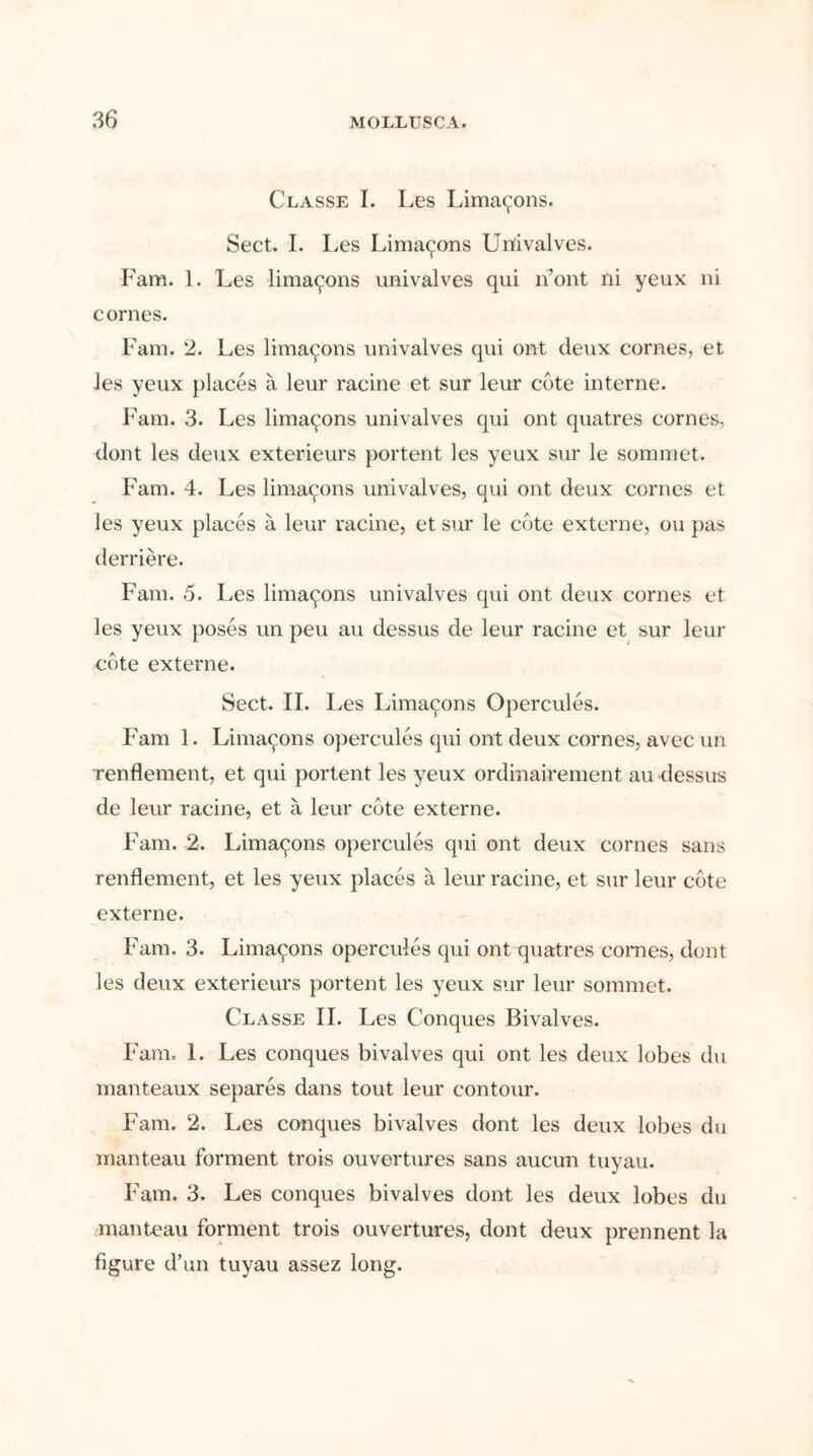 Classe I. Les Lima^ons. Sect. I. Les Lima^ons Urtivalves. Fam. 1. Les lima^ons univalves qui n’ont ni yeux ni cornes. Fam. 2. Les limayons univalves qui ont deux cornes, et les yeux places a leur racine et sur leur cote interne. Fam. 3. Les limayons univalves qui ont quatres cornes, dont les deux exterieurs portent les yeux sur le sommet. Fam. 4. Les limayons univalves, qui ont deux cornes et les yeux places a leur racine, et sur le cote externe, ou pas derriere. Fam. 5. Les lima^ons univalves qui ont deux cornes et les yeux poses un peu au dessus de leur racine et sur leur cote externe. Sect. II. Les Limayons Opercules. Fam 1. Limayons opercules qui ont deux cornes, avec un renflement, et qui portent les yeux ordinairement au dessus de leur racine, et a leur cote externe. Fam. 2. Limaqons opercules qui ont deux cornes sans renflement, et les yeux places a leur racine, et sur leur cote externe. Fam. 3. Limaqons opercules qui ont quatres comes, dont les deux exterieurs portent les yeux sur leur sommet. Classe II. Les Conques Bivalves. Fam. 1. Les conques bivalves qui ont les deux lobes du manteaux separes dans tout leur contour. Fam. 2. Les conques bivalves dont les deux lobes du manteau forment trois ouvertures sans aucun tuyau. Fam. 3. Les conques bivalves dont les deux lobes du manteau forment trois ouvertures, dont deux prennent la figure d’un tuyau assez long.