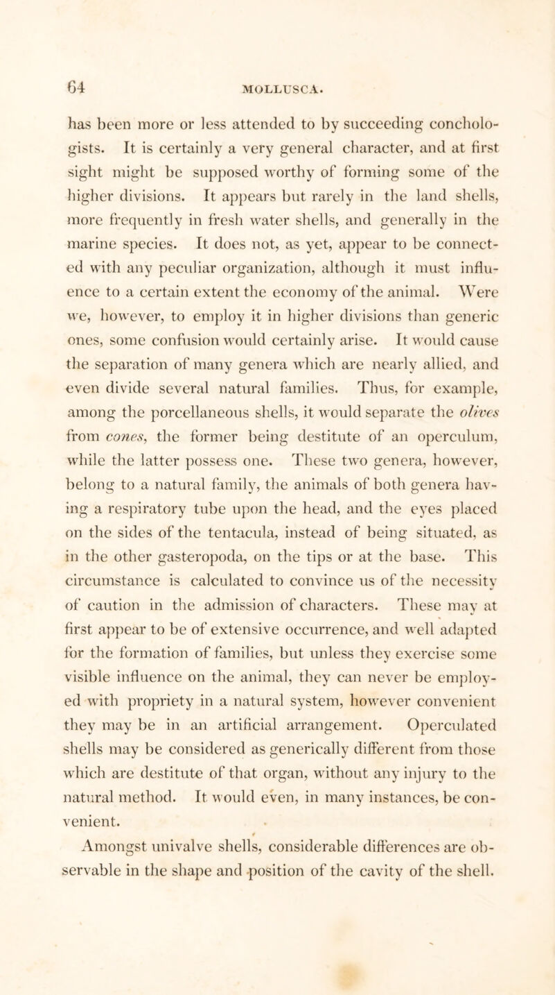 has been more or less attended to by succeeding concholo- gists. It is certainly a very general character, and at first sight might be supposed worthy of forming some of the higher divisions. It appears but rarely in the land shells, more frequently in fresh water shells, and generally in the marine species. It does not, as yet, appear to be connect- ed with any peculiar organization, although it must influ- ence to a certain extent the economy of the animal. Were we, however, to employ it in higher divisions than generic ones, some confusion would certainly arise. It would cause the separation of many genera which are nearly allied, and even divide several natural families. Thus, for example, among the porcellaneous shells, it would separate the olives from cones, the former being destitute of an operculum, while the latter possess one. These two genera, however, belong to a natural family, the animals of both genera hav- ing a respiratory tube upon the head, and the eyes placed on the sides of the tentacula, instead of being situated, as in the other gasteropoda, on the tips or at the base. This circumstance is calculated to convince us of the necessity of caution in the admission of characters. These may at first appear to be of extensive occurrence, and well adapted for the formation of families, but unless they exercise some visible influence on the animal, they can never be employ- ed with propriety in a natural system, however convenient they may be in an artificial arrangement. Operculated shells may be considered as generieally different from those which are destitute of that organ, without any injury to the natural method. It would even, in many instances, be con- venient. i Amongst univalve shells, considerable differences are ob- servable in the shape and .position of the cavity of the shell.