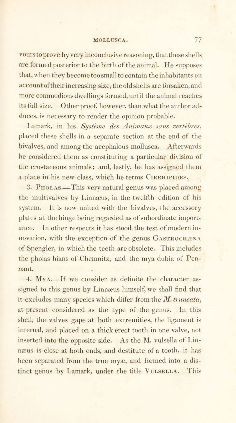 vours to prove by very inconclusive reasoning, that these shells are formed posterior to the birth of the animal. lie supposes that, when they become too small to contain the inhabitants on account of their increasing size, the old shells are forsaken, and more commodious dwellings formed, until the animal reaches its full size. Other proof, however, than what the author ad- duces, is necessary to render the opinion probable. Lamark, in his Systeme des Animaux sans vertebres, placed these shells in a separate section at the end of the bivalves, and among the acephalous mollusca. Afterwards lie considered them as constituting a particular division of the crustaceous animals; and, lastly, he has assigned them a place in his new class, which he terms Cirrhipides. 3. Pholas.—This very natural genus was placed among the multivalves by Linnaeus, in the twelfth edition of his system. It is now united with the bivalves, the accessory plates at the hinge being regarded as of subordinate import- ance. In other respects it has stood the test of modern in- novation, with the exception of the genus Gastrocilena of Spengler, in which the teeth are obsolete. This includes the pholas hians of Chemnitz, and the my a dubia of Pen- nant. 4. Mya If we consider as definite the character as- signed to this genus by Linnaeus himself, we shall find that it excludes many species which differ from the M. truncata, at present considered as the type of the genus. In this shell, the valves gape at both extremities, the ligament is internal, and placed on a thick erect tooth in one valve, not inserted into the opposite side. As the M. vulsella of Lin- naeus is close at both ends, and destitute of a tooth, it has been separated from the true myae, and formed into a dis- tinct genus by Lamark, under the title Vulsella. This