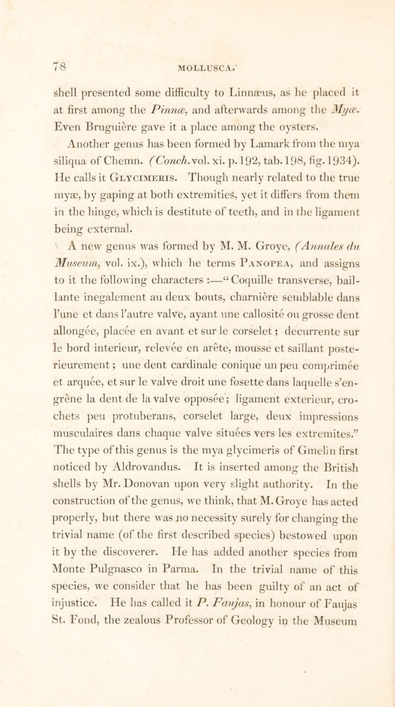 7-8 shell presented some difficulty to Linnaeus, as he placed it at first among the Pinna, and afterwards among the Mt/ce. Even Bruguiere gave it a place among the oysters. Another genus has been formed by Lamark from the mya siliqua of Chemn. (Conch.vol. xi. p. 192, tab. 198, fig. 1934). He calls it Glycimeris. Though nearly related to the true myae, by gaping at both extremities, yet it differs from them in the hinge, which is destitute of teeth, and in the ligament being external. A new genus was formed by M. M. Groye, (Annales du Museum, vol. ix.), which he terms Panopea, and assigns to it the following characters :—“ Coquille transverse, bail- lante inegalement au deux bouts, charniere semblable dans 1’une et dans l’autre valve, ayant vine callosite on grosse dent allongee, placee en avant et sur le corselet; decurrente sur le bord interieur, relevee en arete, mousse et saillant poste- rieurement; une dent cardinale conique un pen comprimee et arquee, et sur le valve droit une fosette dans laquelle s’en- grene la dent de la valve opposee; ligament exterieur, cro- chets peu protuberans, corselet large, deux impressions musculaires dans chaque valve situees vers les extremites.” The type of this genus is the mya glycimeris of Gmelin first noticed by Aldrovandus. It is inserted among the British shells by Mr. Donovan upon very slight authority. In the construction of the genus, we think, that M. Groye has acted properly, but there was no necessity surely for changing the trivial name (of the first described species) bestowed upon it by the discoverer. He has added another species from Monte Pulgnasco in Parma. In the trivial name of this species, we consider that he has been guilty of an act of injustice. He has called it P. Faujas, in honour of Faujas St. Fond, the zealous Professor of Geology in the Museum