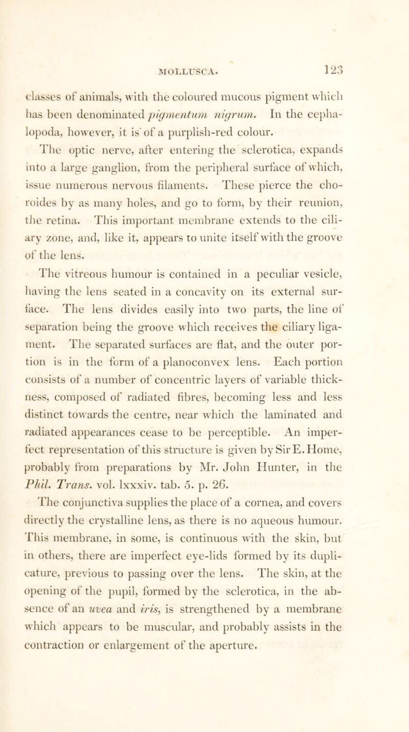 classes of animals, with the coloured mucous pigment which has been denominated pigmentum nigrum. In the cepha- lopoda, however, it is’of a purplish-red colour. The optic nerve, after entering the sclerotica, expands into a large ganglion, from the peripheral surface of which, issue numerous nervous filaments. These pierce the cho- roides by as many holes, and go to form, by their reunion, the retina. This important membrane extends to the cili- ary zone, and, like it, appears to unite itself with the groove of the lens. The vitreous humour is contained in a peculiar vesicle, having the lens seated in a concavity on its external sur- face. The lens divides easily into two parts, the line of separation being the groove which receives the ciliary liga- ment. The separated surfaces are flat, and the outer por- tion is in the form of a planoconvex lens. Each portion consists of a number of concentric layers of variable thick- ness, composed of radiated fibres, becoming less and less distinct towards the centre, near which the laminated and radiated appearances cease to be perceptible. An imper- fect representation of this structure is given by Sir E. Home, probably from preparations by Mr. John Hunter, in the Phil. Trans, vol. lxxxiv. tab. 5. p. 26. The conjunctiva supplies the place of a cornea, and covers directly the crystalline lens, as there is no aqueous humour. This membrane, in some, is continuous with the skin, but in others, there are imperfect eye-lids formed by its dupli- cature, previous to passing over the lens. The skin, at the opening of the pupil, formed by the sclerotica, in the ab- sence of an uvea and iris, is strengthened by a membrane which appears to be muscular, and probably assists in the contraction or enlargement of the aperture.