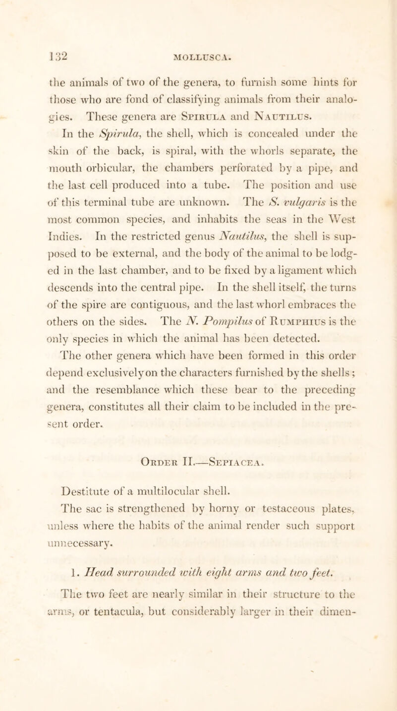 9 the animals of two of the genera, to furnish some hints for those who are fond of classifying animals from their analo- gies. These genera are Spirula and Nautilus. In the Spirula, the shell, which is concealed under the skin of the back, is spiral, with the whorls separate, the mouth orbicular, the chambers perforated by a pipe, and the last cell produced into a tube. The position and use of this terminal tube are unknown. The S. vulgaris is the most common species, and inhabits the seas in the West Indies. In the restricted genus Nautilus, the shell is sup- posed to be external, and the body of the animal to be lodg- ed in the last chamber, and to be fixed by a ligament which descends into the central pipe. In the shell itself, the turns of the spire are contiguous, and the last whorl embraces the others on the sides. The N. Pompilus of Rumphius is the only species in which the animal has been detected. The other genera which have been formed in this order depend exclusively on the characters furnished by the shells; and the resemblance which these bear to the preceding genera, constitutes all their claim to be included in the pre- sent order. Order II—Sepiacea. Destitute of a multilocular shell. The sac is strengthened by horny or testaceous plates, unless where the habits of the animal render such support unnecessary. 1. Head surrounded with eight arms and two feet. The two feet are nearly similar in their structure to the arms, or tentacula, but considerably larger in their dimen-