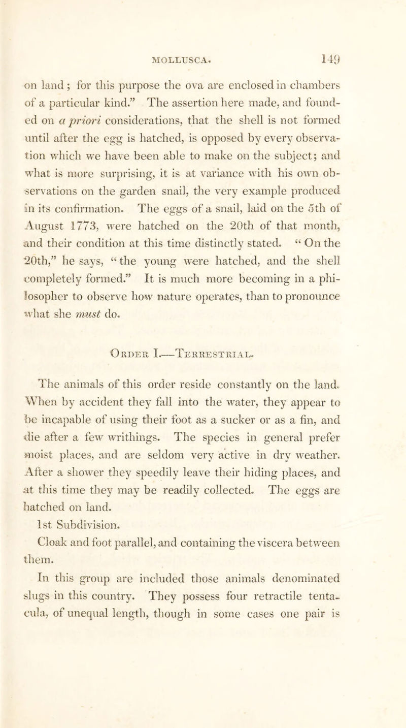 on land; for this purpose the ova are enclosed in chambers of a particular kind.” The assertion here made, and found- ed on a priori considerations, that the shell is not formed until after the egg is hatched, is opposed by every observa- tion which we have been able to make on the subject; and what is more surprising, it is at variance with his own ob- servations on the garden snail, the very example produced in its confirmation. The eggs of a snail, laid on the 5th of August 1773, were hatched on the 20th of that month, and their condition at this time distinctly stated. “ On the 20th,” he says, “ the young were hatched, and the shell completely formed.” It is much more becoming in a phi- losopher to observe how nature operates, than to pronounce what she must do. Order I—Terrestrial. The animals of this order reside constantly on the land. When by accident they fall into the water, they appear to be incapable of using their foot as a sucker or as a fin, and die after a few writliings. The species in general prefer moist places, and are seldom very active in dry weather. After a showTer they speedily leave their hiding places, and at this time they may be readily collected. The eggs are hatched on land. 1st Subdivision. Cloak and foot parallel, and containing the viscera between them. In this group are included those animals denominated slugs in this country. They possess four retractile tenta- cula, of unequal length, though in some cases one pair is