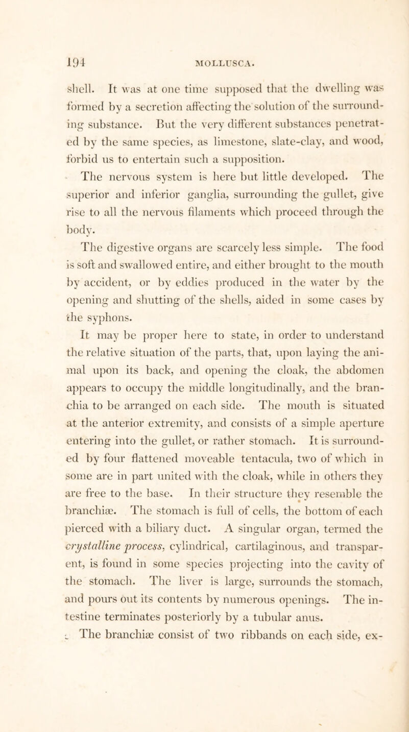 shell. It was at one time supposed that the dwelling was formed by a secretion affecting the solution of the surround- ing substance. But the very different substances penetrat- ed by the same species, as limestone, slate-clay, and wood, forbid us to entertain such a supposition. The nervous system is here but little developed. The superior and inferior ganglia, surrounding the gullet, give rise to all the nervous filaments which proceed through the body. The digestive organs are scarcely less simple. The food is soft and swallowed entire, and either brought to the mouth by accident, or by eddies produced in the water by the opening and shutting of the shells, aided in some cases by the syphons. It may be proper here to state, in order to understand the relative situation of the parts, that, upon laying the ani- mal upon its back, and opening the cloak, the abdomen appears to occupy the middle longitudinally, and the bran- chia to be arranged on each side. The mouth is situated at the anterior extremity, and consists of a simple aperture entering into the gullet, or rather stomach. It is surround- ed by four flattened moveable tentacula, two of which in some are in part united with the cloak, while in others they are free to the base. In their structure they resemble the branchiae. The stomach is full of cells, the bottom of each pierced with a biliary duct. A singular organ, termed the crystalline process, cylindrical, cartilaginous, and transpar- ent, is found in some species projecting into the cavity of the stomach. The liver is large, surrounds the stomach, and pours out its contents by numerous openings. The in- testine terminates posteriorly by a tubular anus. l The branchiae consist of two ribbands on each side, ex-