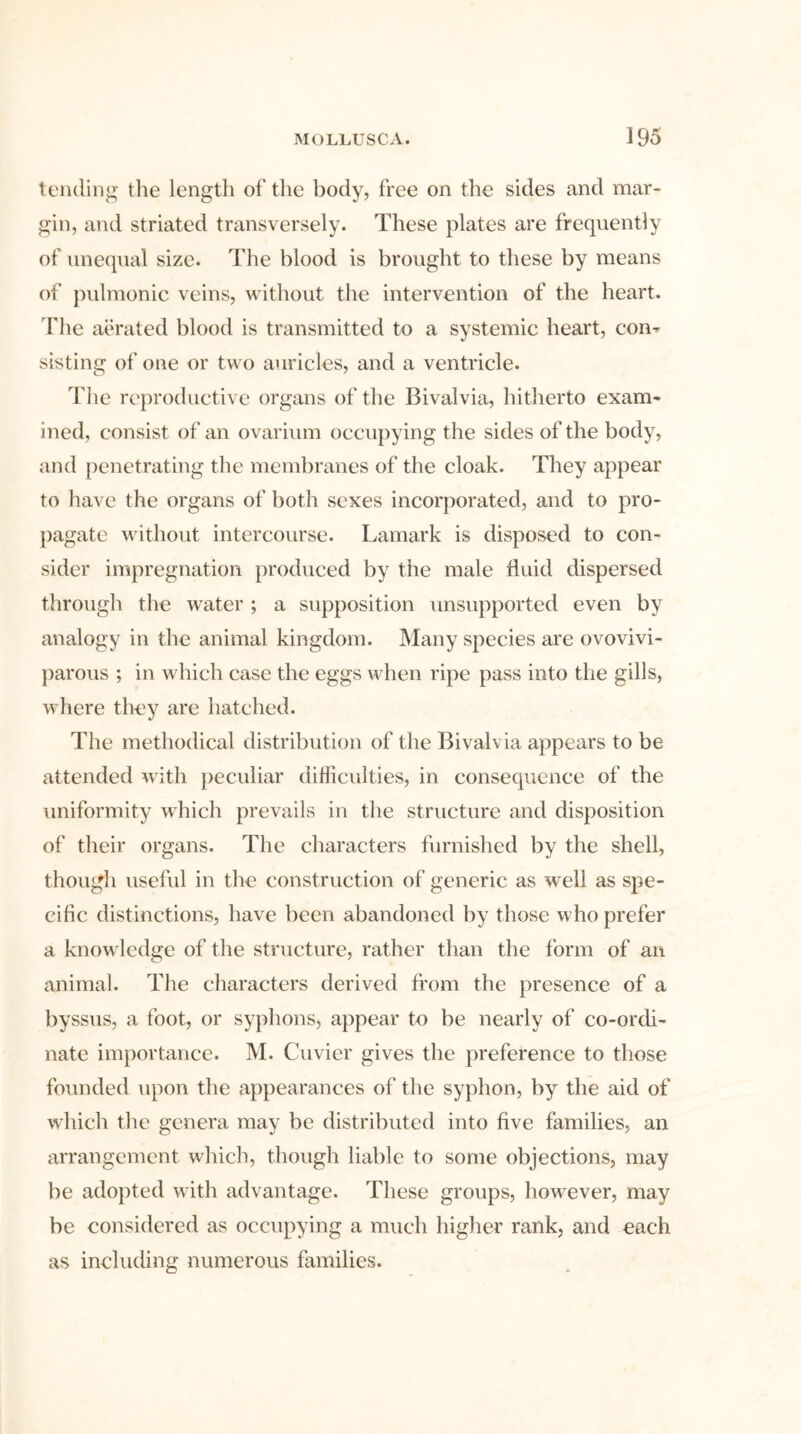 tending the length of the body, free on the sides and mar- gin, and striated transversely. These plates are frequently of unequal size. The blood is brought to these by means of pulmonic veins, without the intervention of the heart. The aerated blood is transmitted to a systemic heart, com sisting of one or two auricles, and a ventricle. The reproductive organs of the Bivalvia, hitherto exam- ined, consist of an ovarium occupying the sides of the body, and penetrating the membranes of the cloak. They appear to have the organs of both sexes incorporated, and to pro- pagate without intercourse. Lamark is disposed to con- sider impregnation produced by the male fluid dispersed through the water ; a supposition unsupported even by analogy in the animal kingdom. Many species are ovovivi- parous ; in which case the eggs when ripe pass into the gills, where they are hatched. The methodical distribution of the Bivah ia appears to be attended with peculiar difficulties, in consequence of the uniformity which prevails in the structure and disposition of their organs. The characters furnished by the shell, though useful in the construction of generic as well as spe- cific distinctions, have been abandoned by those who prefer a knowledge of the structure, rather than the form of an animal. The characters derived from the presence of a byssus, a foot, or syphons, appear to be nearly of co-ordi- nate importance. M. Cuvier gives the preference to those founded upon the appearances of the syphon, by the aid of which the genera may be distributed into five families, an arrangement which, though liable to some objections, may be adopted with advantage. These groups, however, may be considered as occupying a much higher rank, and each as including numerous families.