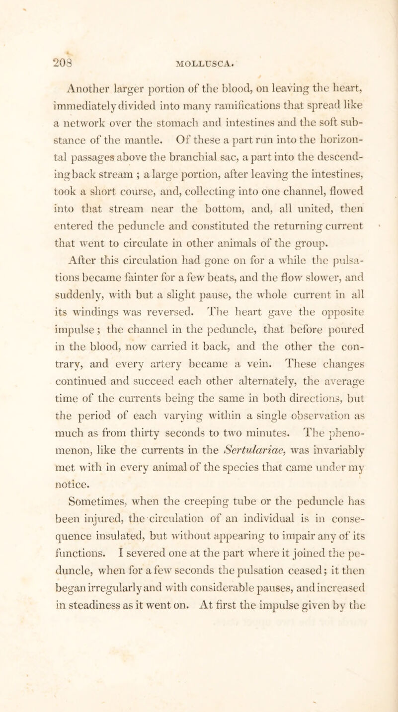 Another larger portion of the blood, on leaving the heart, immediately divided into many ramifications that spread like a network over the stomach and intestines and the soft sub- stance of the mantle. Of these a part run into the horizon- tal passages above the branchial sac, a part into the descend- ingback stream ; a large portion, after leaving the intestines, took a short course, and, collecting into one channel, flowed into that stream near the bottom, and, all united, then entered the peduncle and constituted the returning current that went to circulate in other animals of the group. After this circulation had gone on for a while the pulsa- tions became fainter for a few beats, and the flow slower, and suddenly, with but a slight pause, the whole current in all its windings was reversed. The heart gave the opposite impulse; the channel in the peduncle, that before poured in the blood, nowr carried it back, and the other the con- trary, and every artery became a vein. These changes continued and succeed each other alternately, the average time of the currents being the same in both directions, but the period of each varying within a single observation as much as from thirty seconds to two minutes. The pheno- menon, like the currents in the Sertulariae, was invariably met with in every animal of the species that came under my notice. Sometimes, when the creeping tube or the peduncle has been injured, the circulation of an individual is in conse- quence insulated, but without appearing to impair any of its functions. I severed one at the part where it joined the pe- duncle, when for a few seconds the pulsation ceased; it then began irregularly and with considerable pauses, and increased in steadiness as it went on. At first the impulse given by the