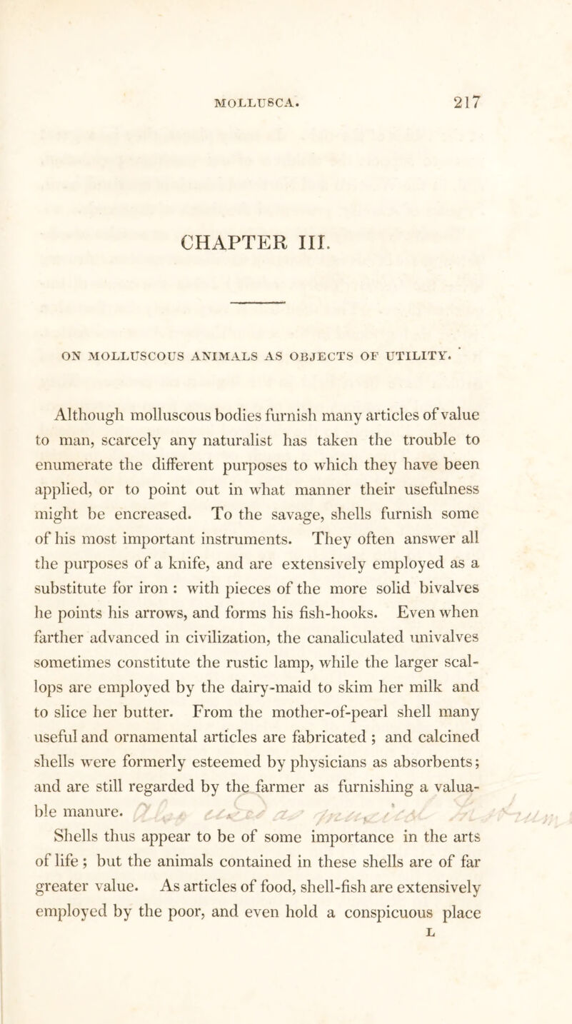 CHAPTER III. ON MOLLUSCOUS ANIMALS AS OBJECTS OF UTILITY. Although molluscous bodies furnish many articles of value to man, scarcely any naturalist has taken the trouble to enumerate the different purposes to which they have been applied, or to point out in what manner their usefulness might be encreased. To the savage, shells furnish some of his most important instruments. They often answer all the purposes of a knife, and are extensively employed as a substitute for iron : with pieces of the more solid bivalves he points his arrows, and forms his fish-hooks. Even when farther advanced in civilization, the canaliculated univalves sometimes constitute the rustic lamp, while the larger scal- lops are employed by the dairy-maid to skim her milk and to slice her butter. From the mother-of-pearl shell many useful and ornamental articles are fabricated ; and calcined shells were formerly esteemed by physicians as absorbents; and are still regarded by the farmer as furnishing a valua- ble manure. Shells thus appear to be of some importance in the arts of life; but the animals contained in these shells are of far greater value. As articles of food, shell-fish are extensively employed by the poor, and even hold a conspicuous place L