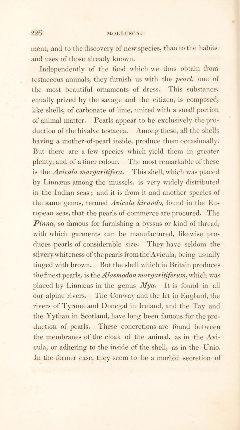 ment, and to the discovery of new species, than to the habits and uses of those already known. Independently of the food which we thus obtain from testaceous animals, they furnish us with the pearl, one of the most beautiful ornaments of dress. This substance, equally prized by the savage and the citizen, is composed, like shells, of carbonate of lime, united with a small portion of animal matter. Pearls appear to be exclusively the pro- duction of the bivalve testacea. Among these, all the shells having a mother-of-pearl inside, produce them occasionally. But there are a few species which yield them in greater plenty, and of a finer colour. The most remarkable of these is the Avicula margaritifera. This shell, which was placed by Linnaeus among the mussels, is very widely distributed in the Indian seas; and it is from it and another species of the same genus, termed Avicula hirundo, found in the Eu- ropean seas, that the pearls of commerce are procured. The Pinna, so famous for furnishing a byssus or kind of thread, with which garments can be manufactured, likewise pro- duces pearls of considerable size. They have seldom the silvery whiteness of the pearls from the Avicula, being usually tinged with brown. But the shell which in Britain produces the finest pearls, is the Alasmodon margaritiferum, which was placed by Linnseus in the genus Mya. It is found in all our alpine rivers. The Conway and the Irt in England, the rivers of Tyrone and Donegal in Ireland, and the Tay and the Yythan in Scotland, have long been famous for the pro- duction of pearls. These concretions are found between the membranes of the cloak of the animal, as in the Avi- cula, or adhering to the inside of the shell, as in the Unio. In the former case, they seem to be a morbid secretion of