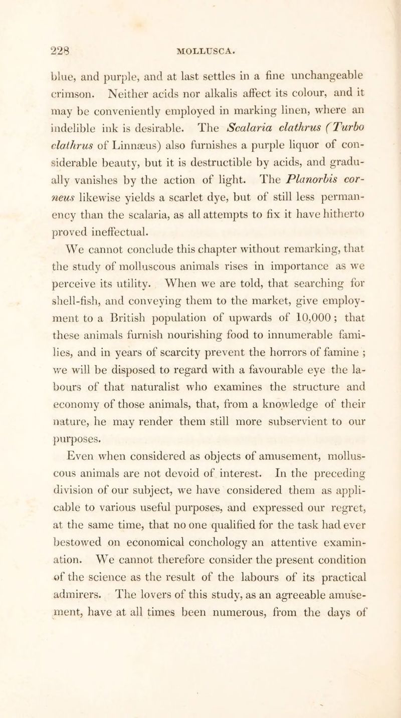 blue, and purple, and at last settles in a fine unchangeable crimson. Neither acids nor alkalis affect its colour, and it may be conveniently employed in marking linen, where an indelible ink is desirable. The Scalaria clathrus (Turbo clathrus of Linnaeus) also furnishes a purple liquor of con- siderable beauty, but it is destructible by acids, and gradu- ally vanishes by the action of light. The Planorbis cor- neus likewise yields a scarlet dye, but of still less perman- ency than the scalaria, as all attempts to fix it have hitherto proved ineffectual. We cannot conclude this chapter without remarking, that the study of molluscous animals rises in importance as we perceive its utility. When we are told, that searching for shell-fish, and conveying them to the market, give employ- ment to a British population of upwards of 10,000 ; that these animals furnish nourishing food to innumerable fami- lies, and in years of scarcity prevent the horrors of famine ; we will be disposed to regard with a favourable eye the la- bours of that naturalist who examines the structure and economy of those animals, that, from a knowledge of their nature, he may render them still more subservient to our purposes. Even when considered as objects of amusement, mollus- cous animals are not devoid of interest. In the preceding division of our subject, we have considered them as appli- cable to various useful purposes, and expressed our regret, at the same time, that no one qualified for the task had ever bestowed on economical conehology an attentive examin- ation. We cannot therefore consider the present condition of the science as the result of the labours of its practical admirers. The lovers of this study, as an agreeable amuse- ment, have at all times been numerous, from the days of