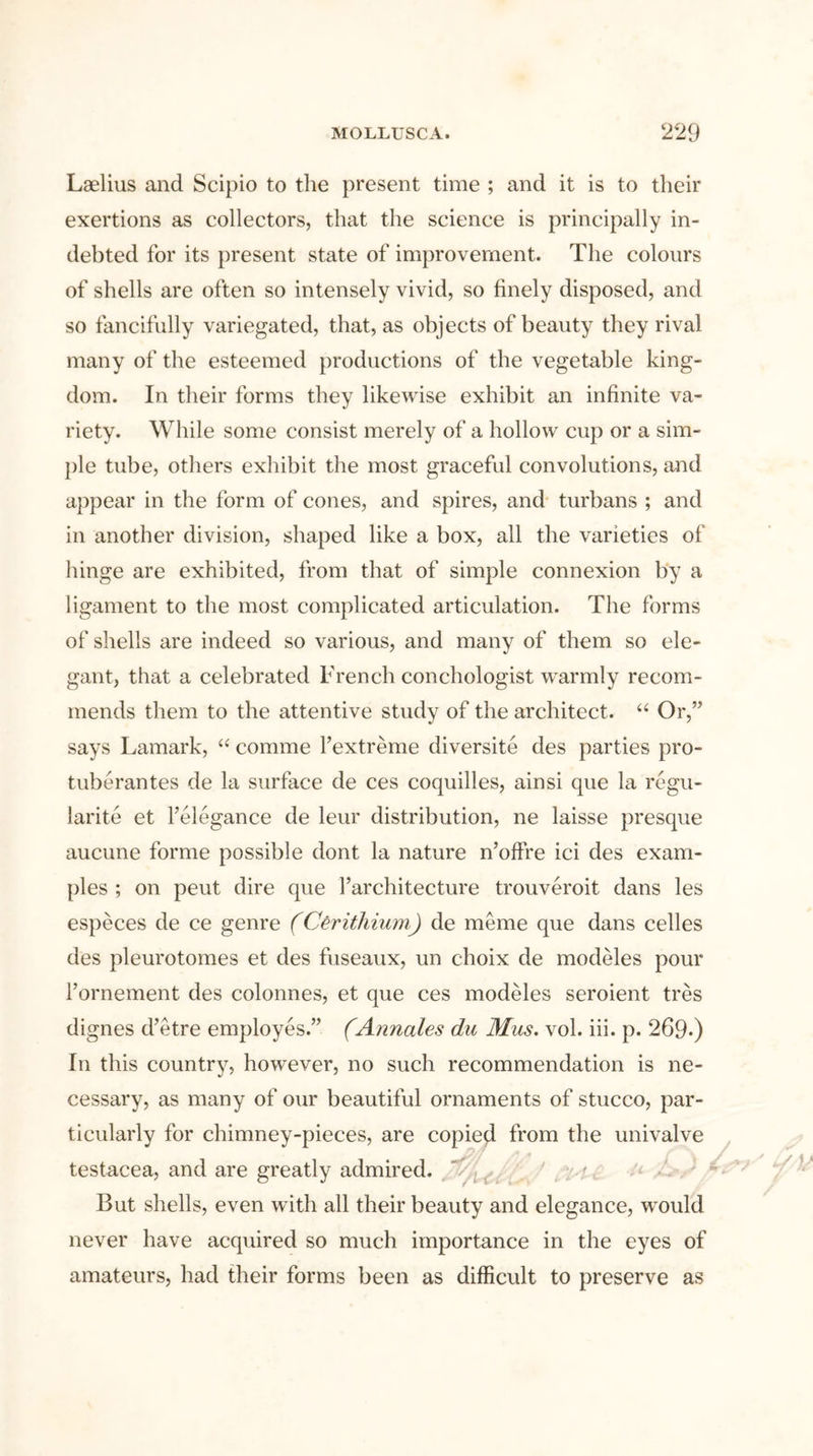 Laelius and Scipio to the present time ; and it is to their exertions as collectors, that the science is principally in- debted for its present state of improvement. The colours of shells are often so intensely vivid, so finely disposed, and so fancifully variegated, that, as objects of beauty they rival many of the esteemed productions of the vegetable king- dom. In their forms they likewise exhibit an infinite va- riety. While some consist merely of a hollow cup or a sim- ple tube, others exhibit the most graceful convolutions, and appear in the form of cones, and spires, and turbans ; and in another division, shaped like a box, all the varieties of hinge are exhibited, from that of simple connexion by a ligament to the most complicated articulation. The forms of shells are indeed so various, and many of them so ele- gant, that a celebrated French conchologist warmly recom- mends them to the attentive study of the architect. “ Or,” says Lamark, “ comme Fextreme diversite des parties pro- tuberantes de la surface de ces coquilles, ainsi que la regu- Jarite et l’elegance de leur distribution, ne laisse presque aucune forme possible dont la nature n’offre ici des exam- ples ; on peut dire que l’architecture trouveroit dans les especes de ce genre (CSrithium) de meme que dans celles des pleurotomes et des fuseaux, un choix de modules pour Fornement des colonnes, et que ces modeles seroient tres dignes d’etre employes.” (Annates du Mas. vol. iii. p. 269-) In this country, however, no such recommendation is ne- cessary, as many of our beautiful ornaments of stucco, par- ticularly for chimney-pieces, are copied from the univalve testacea, and are greatly admired. But shells, even with all their beauty and elegance, would never have acquired so much importance in the eyes of amateurs, had their forms been as difficult to preserve as