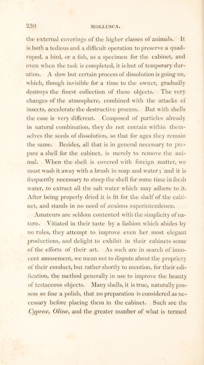 the external coverings of the higher classes of animals. It is both a tedious and a difficult operation to preserve a quad- ruped, a bird, or a fish, as a specimen for the cabinet, and even when the task is completed, it is but of temporary dur- ation. A slow but certain process of dissolution is going on, which, though invisible for a time to the owner, gradually destroys the finest collection of these objects. The very changes of the atmosphere, combined with the attacks of insects, accelerate the destructive process. But with shells the case is very different. Composed of particles already in natural combination, they do not contain within them- selves the seeds of dissolution, so that for ages they remain the same. Besides, all that is in general necessary to pre- pare a shell for the cabinet, is merely to remove the ani- mal. When the shell is covered with foreign matter, we must wash it away with a brush in soap and water; and it is frequently necessary to steep the shell for some time in fresh water, to extract all the salt water which may adhere to it. After being properly dried it is fit for the shelf of the cabi- net, and stands in no need of anxious superintendence. Amateurs are seldom contented with the simplicity of na- ture. Vitiated in their taste by a fashion which abides by no rules, they attempt to improve even her most elegant productions, and delight to exhibit in their cabinets some of the efforts of their art. As such are in search of inno- cent amusement, we mean not to dispute about the propriety of their conduct, but rather shortly to mention, for their edi- fication, the method generally in use to improve the beauty of testaceous objects. Many shells, it is true, naturally pos- sess so fine a polish, that no preparation is considered as ne- cessary before placing them in the cabinet. Such are the Cyprece, Olivce, and the greater number of what is termed