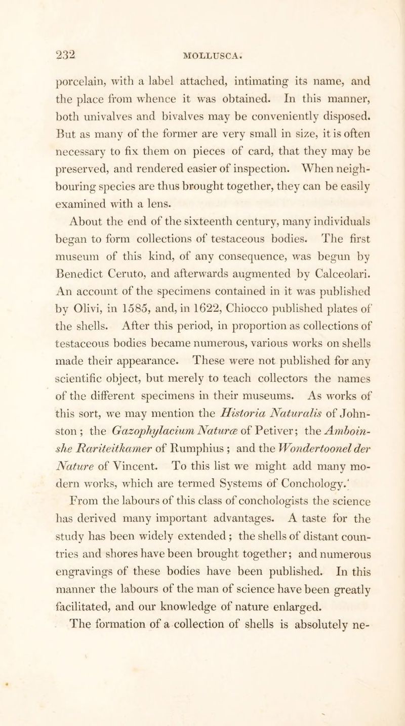 porcelain, with a label attached, intimating its name, and the place from whence it was obtained. In this manner, both univalves and bivalves may be conveniently disposed. But as many of the former are very small in size, it is often necessary to fix them on pieces of card, that they may be preserved, and rendered easier of inspection. When neigh- bouring species are thus brought together, they can be easily examined with a lens. About the end of the sixteenth century, many individuals began to form collections of testaceous bodies. The first museum of this kind, of any consequence, was begun by Benedict Ceruto, and afterwards augmented by Calceolari. An account of the specimens contained in it was published by Olivi, in 1585, and, in 1622, Chiocco published plates of the shells. After this period, in proportion as collections of testaceous bodies became numerous, various works on shells made their appearance. These were not published for any scientific object, but merely to teach collectors the names of the different specimens in their museums. As works of this sort, wre may mention the Historia Naturalis of John- ston; the Gazophylacium Naturce ofPetiver; the Amboin- she Rariteitkamer of Rumphius ; and the Wondertoonel der Nature of Vincent. To this list we might add many mo- dern works, which are termed Systems of Conchology.' From the labours of this class of conchologists the science has derived many important advantages. A taste for the study has been widely extended ; the shells of distant coun- tries and shores have been brought together; and numerous engravings of these bodies have been published. In this manner the labours of the man of science have been greatly facilitated, and our knowledge of nature enlarged. The formation of a collection of shells is absolutely ne-