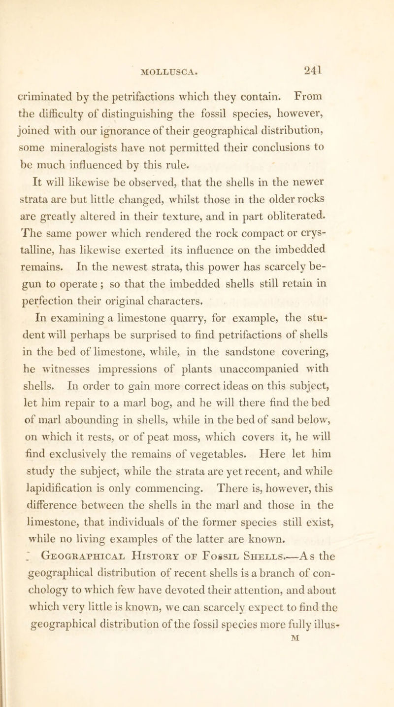 criminated by the petrifactions which they contain. From the difficulty of distinguishing the fossil species, however, joined with our ignorance of their geographical distribution, some mineralogists have not permitted their conclusions to be much influenced by this rule. It will likewise be observed, that the shells in the newer strata are but little changed, whilst those in the older rocks are greatly altered in their texture, and in part obliterated. The same power which rendered the rock compact or crys- talline, has likewise exerted its influence on the imbedded remains. In the newest strata, this power has scarcely be- gun to operate; so that the imbedded shells still retain in perfection their original characters. In examining a limestone quarry, for example, the stu- dent will perhaps be surprised to find petrifactions of shells in the bed of limestone, while, in the sandstone covering, he witnesses impressions of plants unaccompanied with shells. In order to gain more correct ideas on this subject, let him repair to a marl bog, and he will there find the bed of marl abounding in shells, while in the bed of sand below, on which it rests, or of peat moss, which covers it, he will find exclusively the remains of vegetables. Here let him study the subject, while the strata are yet recent, and while lapidification is only commencing. There is, however, this difference between the shells in the marl and those in the limestone, that individuals of the former species still exist, while no living examples of the latter are known. _* Geographical History of Fossil Shells—As the geographical distribution of recent shells is a branch of con- chology to which few have devoted their attention, and about which very little is known, we can scarcely expect to find the geographical distribution of the fossil species more fully illus- M