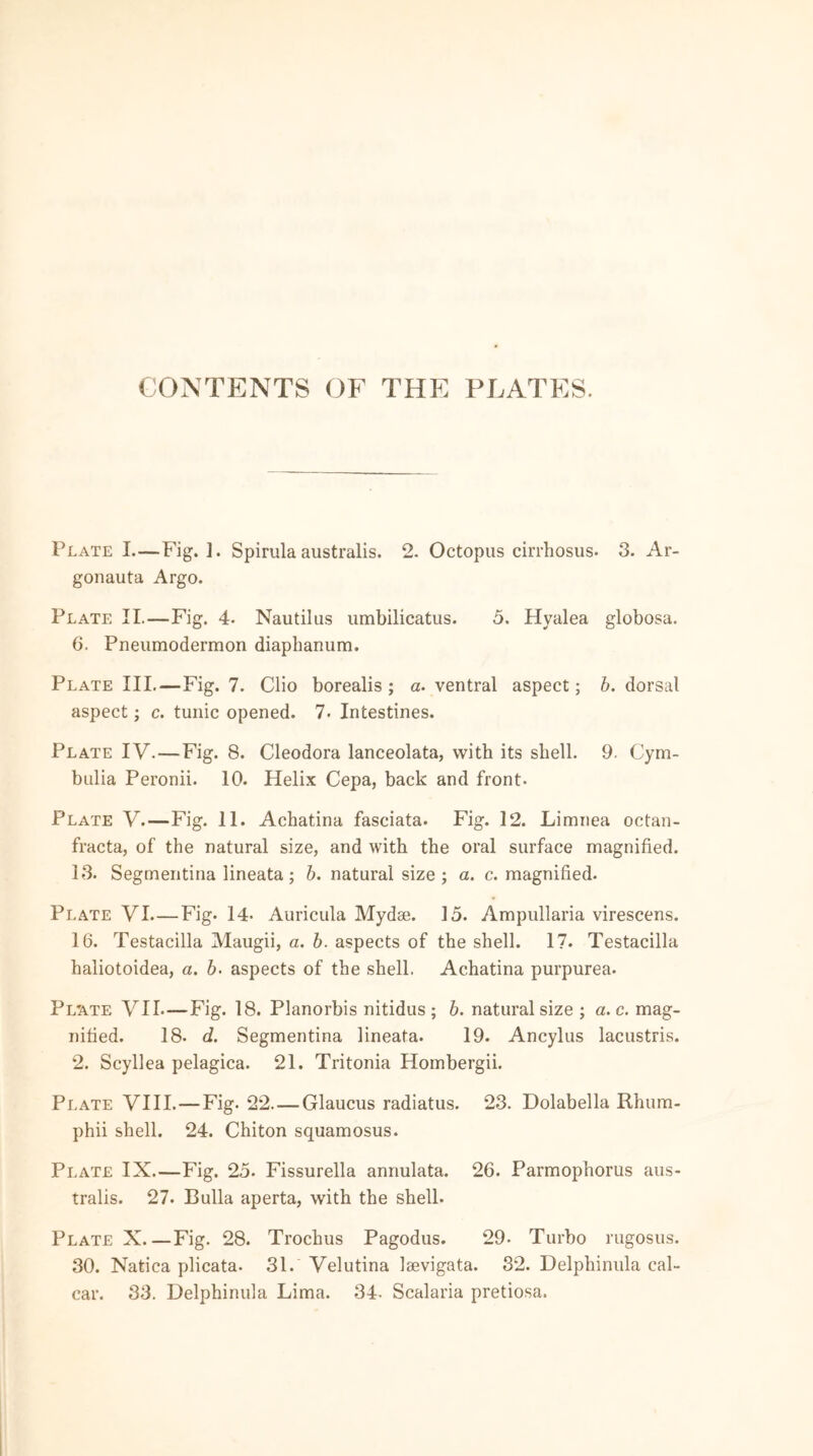 CONTENTS OF THE PLATES. Plate I.—Fig.]. Spirula australis. 2. Octopus cirrhosus- 3. Ar- gonauta Argo. Plate II.—Fig. 4- Nautilus umbilicatus. 5. Hyalea globosa. 6. Pneumoaermon diaphanum. Plate III.—Fig. 7. Clio borealis ; a. ventral aspect; b. dorsal aspect; c. tunic opened. 7. Intestines. Plate IV. — Fig. 8. Cleodora lanceolata, with its shell. 9. Cym- bulia Peronii. 10. Helix Cepa, back and front. Plate V.—Fig. 11. Achatina fasciata. Fig. 12. Limriea octan- fracta, of the natural size, and with the oral surface magnified. 13. Segmentina lineata; b. natural size; a. c. magnified. Plate VI—Fig. 14- Auricula Mydae. 15. Ampullaria virescens. 16. Testacilla Maugii, a. b. aspects of the shell. 17. Testacilla haliotoidea, a. b. aspects of the shell. Achatina purpurea. Plate VII—Fig. 18. Planorbis nitidus ; b. natural size ; a. c. mag- nified. 18- d. Segmentina lineata. 19. Ancylus lacustris. 2. Scyllea pelagica. 21. Tritonia Hombergii. Plate VIII. — Fig. 22 Glaucus radiatus. 23. Dolabella Rhum- phii shell. 24. Chiton squamosus. Plate IX Fig. 25. Fissurella annulata. 26. Parmophorus aus- tralis. 27. Bulla aperta, with the shell. Plate X Fig. 28. Trochus Pagodus. 29- Turbo rugosus. 30. Natica plicata. 31. Velutina leevigata. 32. Delphinula cal- car. 33. Delphinula Lima. 34- Scalaria pretiosa.