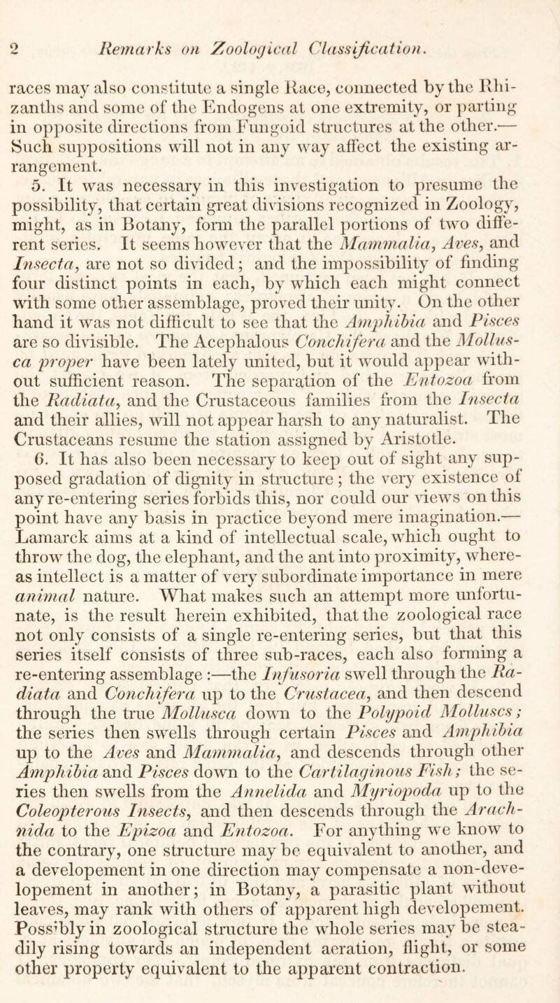 races may also constitute a single Race, connected by the Rhi- zanths and some of the Endogens at one extremity, or parting- in opposite directions from Fungoid structures at the other.-— Such suppositions will not in any way affect the existing ar- rangement. 5. It was necessary in this investigation to presume the possibility, that certain great divisions recognized in Zoology, might, as in Botany, form the parallel portions of two diffe- rent series. It seems however that the Mammalia, Aves, and Insecta, are not so divided; and the impossibility of finding four distinct points in each, by which each might connect with some other assemblage, proved their unity. On the other hand it was not difficult to see that the Amphibia and Pisces are so divisible. The Acephalous Conchifera and the Mollus- ca proper' have been lately united, but it would appear with- out sufficient reason. The separation of the Entozoa from the Radiata, and the Crustaceous families from the Insecta and their allies, will not appear harsh to any naturalist. The Crustaceans resume the station assigned by Aristotle. 6. It has also been necessary to keep out of sight any sup- posed gradation of dignity in structure; the very existence of any re-entering series forbids this, nor could our views on this point have any basis in practice beyond mere imagination.— Lamarck aims at a kind of intellectual scale, which ought to throw the dog, the elephant, and the ant into proximity, where- as intellect is a matter of very subordinate importance in mere animal nature. What makes such an attempt more unfortu- nate, is the result herein exhibited, that the zoological race not only consists of a single re-entering series, but that this series itself consists of three sub-races, each also forming a re-entering assemblage :—the Infusoria swell through the Ra- diata and Conchifera up to the Crustacea, and then descend through the true Mollusca down to the Polypoid Molluscs; the series then swells through certain Pisces and Amphibia up to the Aves and Mammalia, and descends through other Amphibia and Pisces down to the Cartilaginous Fish; the se- ries then swells from the Annelida and Myriopoda up to the Coleopterous Insects, and then descends through the Arach- nida to the Epizoa and Entozoa. For anything we know to the contrary, one structure may be equivalent to another, and a developement in one direction may compensate a non-deve- lopement in another; in Botany, a parasitic plant without leaves, may rank with others of apparent high developement. Possibly in zoological structure the whole series may be stea- dily rising towards an independent aeration, flight, or some other property equivalent to the apparent contraction.