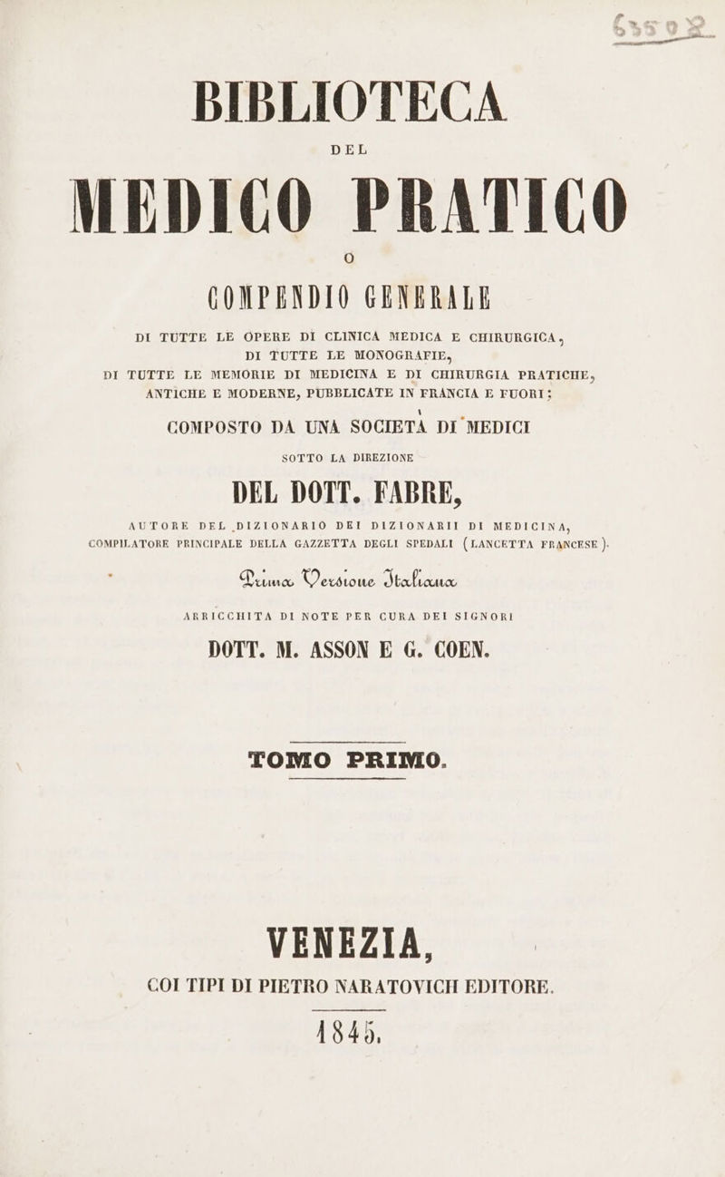 DEL MEDICO PRATICO GOMPENDIO GENERALE DI TUTTE LE OPERE DI CLINICA MEDICA E CHIRURGICA, DI TUTTE LE MONOGRAFIE, DI TUTTE LE MEMORIE DI MEDICINA E DI CHIRURGIA PRATICHE, ANTICHE E MODERNE, PUBBLICATE IN FRANCIA E FUORI: COMPOSTO DA UNA SOCIETA DI MEDICI SOTTO LA DIREZIONE DEL DOTT. FABRE, AUTORE DEL DIZIONARIO DEI DIZIONARII DI MEDICINA, COMPILATORE PRINCIPALE DELLA GAZZETTA DEGLI SPEDALI (LANCETTA FRANCESE } Duna Verso ue Italiana ARRICCHITA DI NOTE PER CURA DEI SIGNORI DOTT. M. ASSON E G. COEN. TOMO PRIMO. VENEZIA, COI TIPI DI PIETRO NARATOVICH EDITORE. 1840,