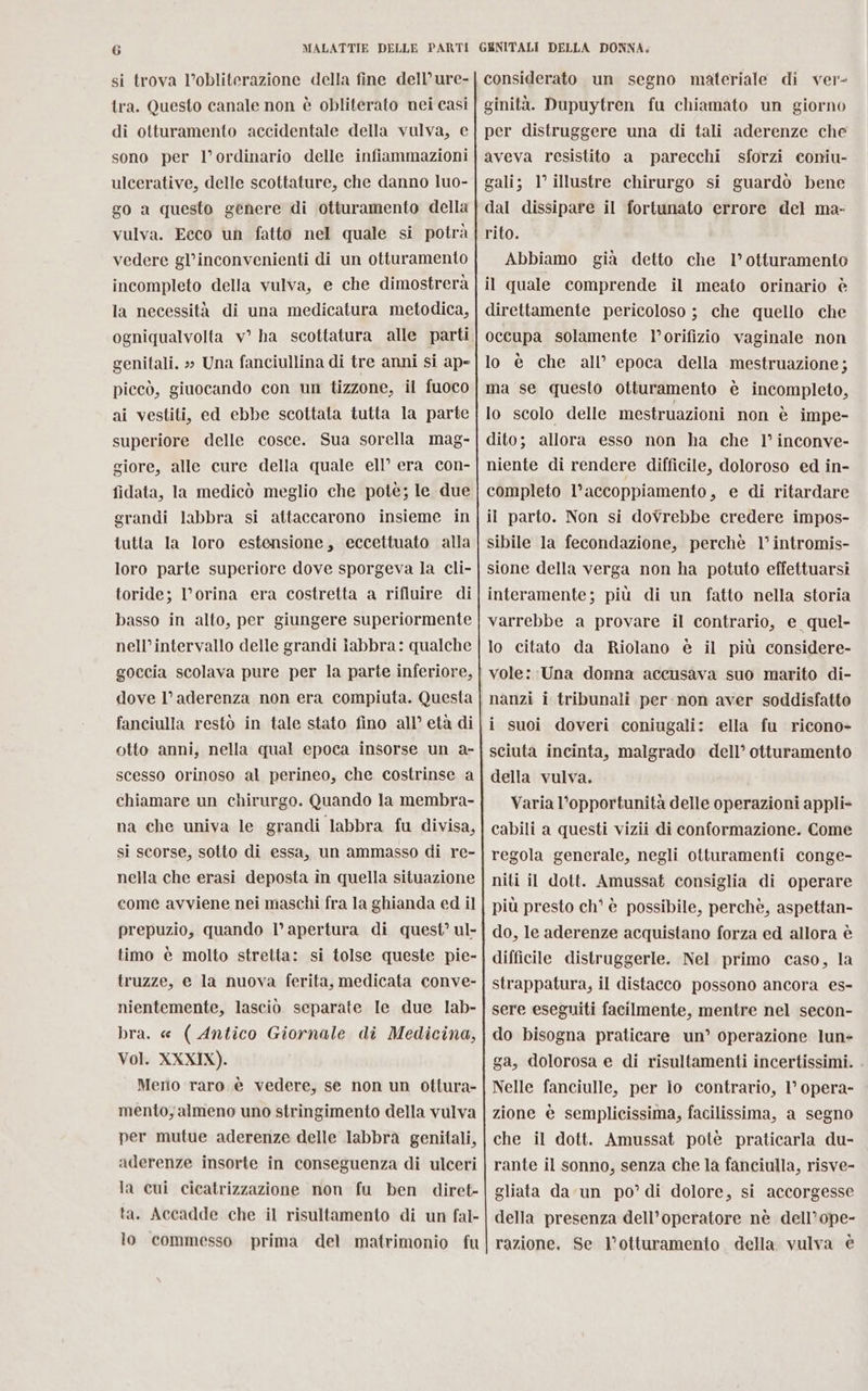si trova l’obliterazione della fine dell’ure- tra. Questo canale non è obliterato nei casi di otturamento accidentale della vulva, e sono per l’ordinario delle infiammazioni ulcerative, delle scottature, che danno luo- go a questo genere di otturamento della vulva. Ecco un fatto nel quale si potrà vedere gl’inconvenienti di un otturamento incompleto della vulva, e che dimostrerà la necessità di una medicatura metodica, genitali. » Una fanciullina di tre anni si ape piceò, giuocando con un tizzone, il fuoco ai vestiti, ed ebbe scottata tutta la parte superiore delle cosce. Sua sorella mag- giore, alle cure della quale ell’ era con- fidata, la medicò meglio che potè; le due grandi labbra si attaccarono insieme in tutta la loro estensione, eccettuato alla loro parte superiore dove sporgeva la cli- toride; l’orina era costretta a rifluire di basso in alto, per giungere superiormente nell’intervallo delle grandi iabbra: qualche goccia scolava pure per la parte inferiore, dove l’ aderenza non era compiuta. Questa fanciulla restò in tale stato fino all’ età di otto anni, nella qual epoca insorse un a- scesso orinoso al perineo, che costrinse a chiamare un chirurgo. Quando la membra- na che univa le grandi labbra fu divisa, si scorse, sotto di essa, un ammasso di re- nella che erasi deposta in quella situazione come avviene nei maschi fra la ghianda ed il prepuzio, quando l’ apertura di quest’ ul- timo è molto stretta: si tolse queste pie- truzze, e la nuova ferita, medicata conve- nientemente, lasciò separate Ie due lab- bra. « ( Antico Giornale di Medicina, Vol. XXXIX). Merio raro è vedere, se non un ottura- mento, almeno uno stringimento della vulva per mutue aderenze delle labbrà genitali, aderenze insorte in conseguenza di ulceri la cui cicatrizzazione mon fu ben diret- ta. Accadde che il risultamento di un fal- lo commesso prima del matrimonio fu sforzi coniu- Abbiamo già detto che l’otturamento interamente; più di un fatto nella storia lo citato da Riolano è il più considere- vole: Una donna accusava suo marito di- sciuta incinta, malgrado dell’ otturamento della vulva. Varia l'opportunità delle operazioni appli» cabili a questi vizii di conformazione. Come regola generale, negli otturamenti conge- niti il dott. Amussat consiglia di operare più presto ch' è possibile, perchè, aspettan- do, le aderenze acquistano forza ed allora è difficile distruggerle. Nel primo caso, la strappatura, il distacco possono ancora es- sere eseguiti facilmente, mentre nel secon- do bisogna praticare un’ operazione lun ga, dolorosa e di risultamenti incertissimi. Nelle fanciulle, per io contrario, 1° opera- zione è semplicissima, facilissima, a segno che il dott. Amussat potè praticarla du- rante il sonno, senza che la fanciulla, risve- gliata da un po’ di dolore, si accorgesse della presenza dell’operatore nè dell’ope- razione. Se l’otturamento della. vulva è