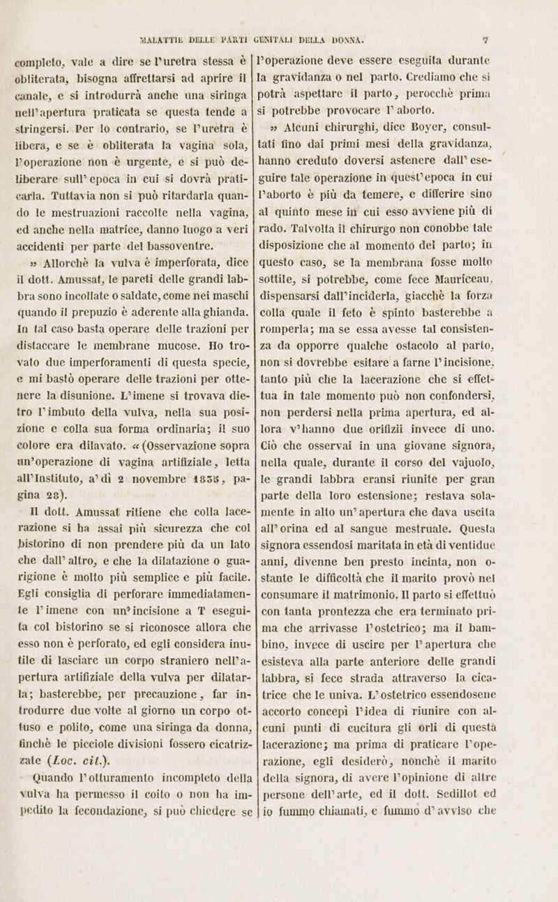 completo, vale a dire se D’uretra stessa è obliterata, bisogna affrettarsi ad aprire il canale, e si introdurrà anche una siringa nell’apertura praticata se questa tende a stringersi. Per lo contrario, se l’uretra è libera, e se è. obliterata la vagina sola, operazione non ‘è urgente, e si può de- liberare sull’ epoca in cui si dovrà prati- carla. Tuttavia non si può ritardarla quan- do le mestruazioni raccolte nella vagina, ed anche nella matrice, danno luogo a veri accidenti per parte del bassoventre. »» Allorchè la vulva è imperforata, dice il dott. Amussat, le pareti delle grandi lab- bra sono incollate o saldate, come nei maschi quando il prepuzio è aderente alla ghianda. In tal caso basta operare delle trazioni per distaccare le membrane mucose. Ho tro- vato due imperforamenti di questa specie, e mi bastò operare delle trazioni per otte- nere la disunione. L’imene si trovava die- tro l’imbuto della vulva, nella sua posi- zione e colla sua forma ordinaria; il suo colore era dilavato. «(Osservazione sopra un’operazione di vagina artifiziale, letta all’Instituto, a’ dì 2 novembre 41835, pa- gina 28). Il dott. Amussat ritiene che colla lace- razione si ha assai più sicurezza che col bistorino di non prendere più da un lato che dall’ altro, e che la dilatazione o gua- rigione è molto più semplice e più facile. Egli consiglia di perforare immediatamen- te l’imene con un?incisione a T esegui- ta col bistorino se si riconosce allora che esso non è perforato, ed egli considera inu- tile di lasciare un corpo straniero nell’a- pertura artifiziale della vulva per dilatar- la; basterebbe, per precauzione, far in- trodurre due volte al giorno un corpo ot- tuso e polito, come una siringa da donna, finchè le picciole divisioni fossero cicatriz- zate (Loc. cît.). Quando l’otturamento incompleto della vulva ha permesso il coito o non ha im- pedito la fecondazione, si può chiedere se l’operazione deve essere eseguita durante la gravidanza o nel parto. Crediamo che si potrà aspettare il parto, perocchè prima si potrebbe provocare 1° aborto. » Alcuni chirurghi, dice Boyer, consul- tati fino dai primi mesi della gravidanza, hanno creduto doversi astenere dall’ ese- guire tale operazione in quest'epoca in cui l’aborto è più da temere, e differire sino al quinto mese in cui esso avviene più di rado. Talvolta il chirurgo non conobbe tale disposizione che al momento del parto; in questo caso, se la membrana fosse molto sottile, si potrebbe, come fece Mauriceau, dispensarsi dall’inciderla, giacchè la forza colla quale il feto è spinto basterebbe a romperla; ma se essa avesse tal consisten- za da opporre qualche ostacolo al pario, non si dovrebbe esitare a farne 1° incisione. tanto più che la lacerazione che si effet- tua in tale momento può non confondersi, non perdersi nella prima apertura, ed al- lora vhanno due orifizii invece di uno. Ciò che osservai in una giovane signora, nella quale, durante il corso del vajuolo, le grandi labbra eransi riunite per gran parte della loro estensione; restava sola- mente in alto un’ apertura che dava uscita all’ orina ed al sangue mestruale. Questa signora essendosi maritata in età di ventidue anni, divenne ben presto incinta, non o- stante le difficoltà che il marito provò nel consumare il matrimonio. Il parto si effettuò con tanta prontezza che era terminato pri- ma che arrivasse l’ostetrico; ma il bam- bino, invece di uscire per l’ apertura che esisteva alla parte anteriore delle grandi labbra, si fece strada attraverso la cica- trice che le univa. L’ostetrico essendosene accorto concepì l’idea di riunire con al- cuni punti di cucitura gli orli di questa lacerazione; ma prima di praticare 1’ ope- razione, egli desiderò, nonchè il marito della signora, di avere l'opinione di altre persone dell’arte, ed il dott. Sedillot ed io fummo chiamati, e fummo d’ avviso che
