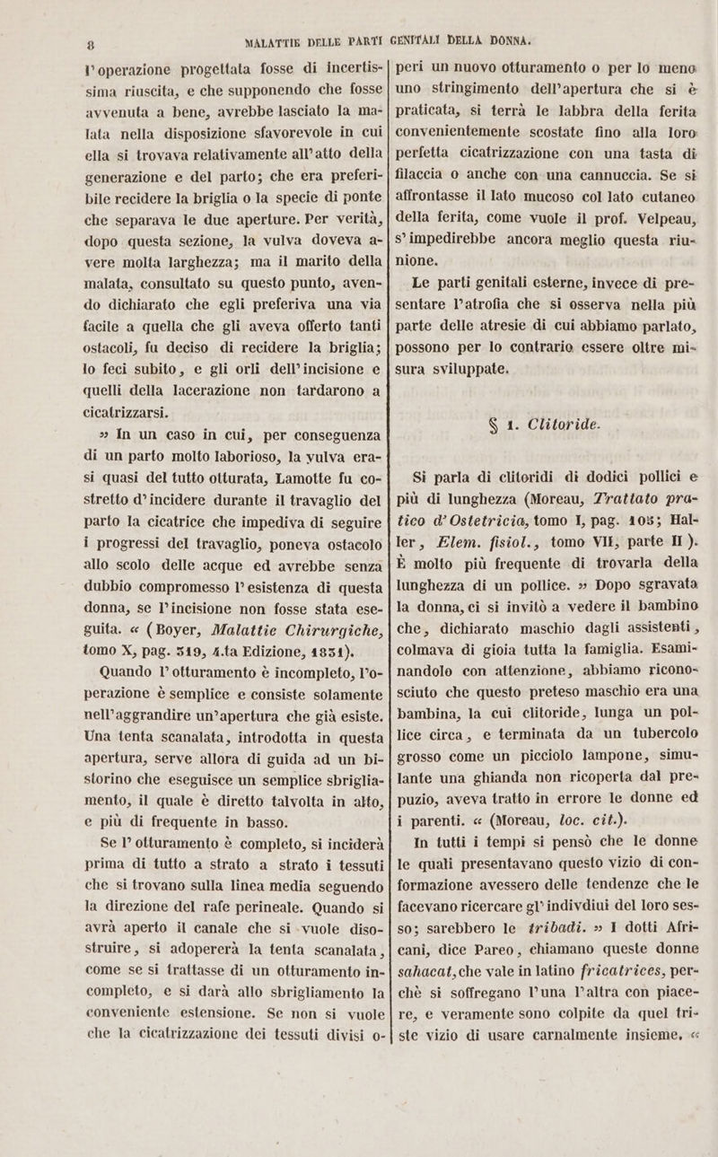 l'operazione progettata fosse di incertis- sima riuscita, e che supponendo che fosse avvenuta a bene, avrebbe lasciato la ma- lata nella disposizione sfavorevole in cui ella si trovava relativamente all’atto della generazione e del parto; che era preferi- bile recidere la briglia o la specie di ponte che separava le due aperture. Per verità, dopo questa sezione, la vulva doveva a- vere molta larghezza; ma il marito della malata, consultato su questo punto, aven- do dichiarato che egli preferiva una via facile a quella che gli aveva offerto tanti ostacoli, fu deciso di recidere la briglia; lo feci subito, e gli orli dell’incisione e quelli della lacerazione non tardarono a cicatrizzarsi. »» In un caso in cui, per conseguenza di un parto molto laborioso, la vulva era- si quasi del tutto otturata, Lamotte fu co- stretto d° incidere durante il travaglio del parto la cicatrice che impediva di seguire i progressi del travaglio, poneva ostacolo allo scolo delle acque ed avrebbe senza dubbio compromesso 1° esistenza dî questa donna, se l’incisione non fosse stata ese- guita. « (Boyer, Malattie Chirurgiche, tomo X, pag. 349, 4.ta Edizione, 1831). Quando l’ otturamento è incompleto, 1°0- perazione è semplice e consiste solamente nell’aggrandire un’apertura che già esiste. Una tenta scanalata, introdotta in questa apertura, serve allora di guida ad un bi- storino che eseguisce un semplice sbriglia- mento, il quale è diretto talvolta in alto, e più di frequente in basso. Se 1° otturamento è completo, si inciderà prima di tutto a strato a strato i tessuti che si trovano sulla linea media seguendo la direzione del rafe perineale. Quando si avrà aperto il canale che si -vuole diso- struire, si adopererà la tenta scanalata, come se si trattasse di un otturamento in- completo, e si darà allo sbrigliamento la conveniente estensione. Se non si vuole che la cicatrizzazione dei tessuti divisi o- peri un nuovo otturamento o per lo meno uno stringimento dell’apertura che si è praticata, si terrà le labbra della ferita convenientemente scostate fino alla loro perfetta cicatrizzazione con una tasta di filaccia o anche con una cannuccia. Se si affrontasse il lato mucoso col lato cutaneo della ferita, come vuole il prof. Velpeau, s° impedirebbe ancora meglio questa riu- nione. | Le parti genitali esterne, invece di pre- sentare l’atrofia che si osserva nella più parte delle atresie di cui abbiamo parlato, possono per lo contrario essere oltre mi- sura sviluppate. $ 1. Clitoride. Si parla di clitoridi di dodici pollici e più di lunghezza (Moreau, Zrattato pra- tico d’ Ostetricia, tomo I, pag. 105; Hal- ler, Elem. fisiol., tomo VII, parte I). È molto più frequente di trovarla della lunghezza di un pollice. »» Dopo sgravata la donna, ci si invitò a vedere il bambino che, dichiarato maschio dagli assistenti , colmava di gioia tutta la famiglia. Esami- nandolo con attenzione, abbiamo ricono- sciuto che questo preteso maschio era una bambina, la cui clitoride, lunga un pol- lice circa, e terminata da un tubercolo grosso come un picciolo lampone, simu- lante una ghianda non ricoperta dal pre- puzio, aveva tratto in errore le donne ed i parenti. « (Moreau, loc. cît.). In tutti i tempi si pensò che le donne le quali presentavano questo vizio di con- formazione avessero delle tendenze che le facevano ricercare gl’ indivdiui del loro ses- so; sarebbero le #ribadi. » I dotti Afri- cani, dice Pareo, chiamano queste donne sahacat,che vale in latino fricatrices, per- chè si soffregano V’una l’altra con piace- re, e veramente sono colpite da quel tri- ste vizio di usare carnalmente insieme, «