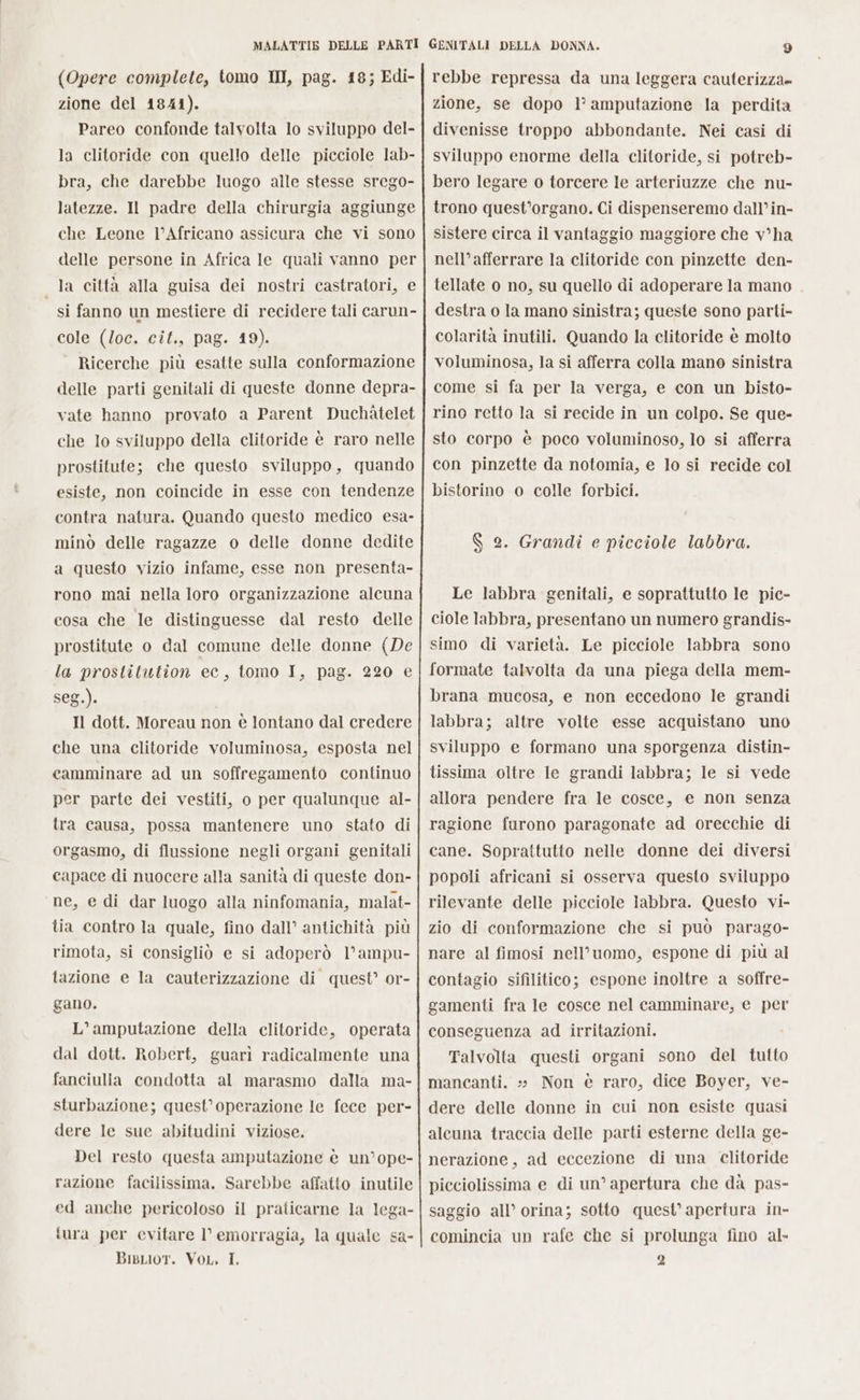 (Opere complete, tomo II, pag. 18; Edi- zione del 1841). Pareo confonde talvolta lo sviluppo del- la clitoride con quello delle picciole lab- bra, che darebbe luogo alle stesse srego- latezze. Il padre della chirurgia aggiunge che Leone l’Africano assicura che vi sono delle persone in Africa le quali vanno per la città alla guisa dei nostri castratori, e si fanno un mestiere di recidere tali carun- cole (loc. cit., pag. 19). Ricerche più esatte sulla conformazione delle parti genitali di queste donne depra- vate hanno provato a Parent Duchàtelet che Io sviluppo della clitoride è raro nelle prostitute; che questo sviluppo, quando esiste, non coincide in esse con tendenze contra natura. Quando questo medico esa- minò delle ragazze o delle donne dedite a questo vizio infame, esse non presenta- rono mai nella loro organizzazione alcuna cosa che le distinguesse dal resto delle prostitute o dal comune delle donne (De la prostitution ec, tomo I, pag. 220 e seg.). | Il dott. Moreau non è lontano dal credere che una clitoride voluminosa, esposta nel camminare ad un soffregamento continuo per parte dei vestiti, o per qualunque al- tra causa, possa mantenere uno stato di orgasmo, di flussione negli organi genitali capace di nuocere alla sanità di queste don- ne, e di dar luogo alla ninfomania, malat- tia contro la quale, fino dall’ antichità più rimota, si consigliò e si adoperò l’ampu- tazione e la cauterizzazione di quest’ or- gano. L’amputazione della clitoride, operata dal dott. Robert, guarì radicalmente una fanciulla condotta al marasmo dalla ma- sturbazione; quest’operazione le fece per- dere Ie sue abitudini viziose. Del resto questa amputazione è un’ope- razione facilissima. Sarebbe affatto inutile ed anche pericoloso il praticarne la lega- tura per evitare Vl emorragia, la quale sa- Bisrior. Vor. T. rebbe repressa da una leggera cauterizza= zione, se dopo l’ amputazione la perdita divenisse troppo abbondante. Nei casi di sviluppo enorme della clitoride, si potreb- bero legare o torcere le arteriuzze che nu- trono quest’organo. Ci dispenseremo dall’in- sistere circa il vantaggio maggiore che v°ha nell’afferrare la clitoride con pinzette den- tellate o no, su quello di adoperare la mano destra o la mano sinistra; queste sono parti- colarità inutili. Quando la clitoride è molto voluminosa, la si afferra colla mano sinistra come si fa per la verga, e con un bisto- rino retto la si recide in un colpo. Se que- sto corpo è poco voluminoso, lo si afferra con pinzette da notomia, e lo si recide col bistorino o colle forbici. $ 2. Grandi e picciole labbra. Le labbra genitali, e soprattutto le pic- ciole labbra, presentano un numero grandis- simo di varietà. Le picciole labbra sono formate talvolta da una piega della mem- brana mucosa, e non eccedono le grandi labbra; altre volte esse acquistano uno sviluppo e formano una sporgenza distin- tissima oltre le grandi labbra; le si vede allora pendere fra le cosce, e non senza ragione furono paragonate ad orecchie di cane. Soprattutto nelle donne dei diversi popoli africani si osserva questo sviluppo rilevante delle picciole labbra. Questo vi- zio di conformazione che si può parago- nare al fimosi nell’uomo, espone di più al contagio sifilitico; espone inoltre a soffre- gamenti fra le cosce nel camminare, e per conseguenza ad irritazioni. Talvolta questi organi sono del tutto mancanti. » Non è raro, dice Boyer, ve- dere delle donne in cui non esiste quasi alcuna traccia delle parti esterne della ge- nerazione, ad eccezione di una clitoride picciolissima e di un’ apertura che dà pas- saggio all’ orina; sotto quest’ apertura in- comincia un rafe che si prolunga fino al- 2