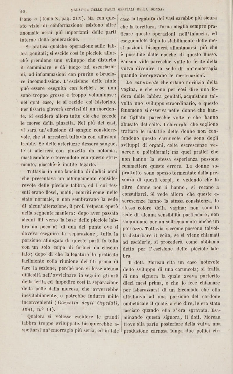 40 MALATTIE DELLE PARTI GENITALI DELLA DONNA. l’ano « (tomo X, pag. 543). Ma con que- sto vizio di conformazione esistono altre anomalie assai più importanti delle parti interne della generazione. Si pratica qualche operazione sulle lab- bra genitali; si escide così le picciole allor- chè prendono uno sviluppo che disturba il camminare e dà luogo ad escoriazio- ni, ad infiammazioni con prurito o brucio- ‘re incomodissimo. L° escisione delle ninfe può essere eseguita con forbici, se non sono troppo grosse e troppo voluminose ; nel qual caso, le si recide col bistorino. Per fissarle gioverà servirsi di un morden- te. Si esciderà allora tutto ciò che eccede le morse della pinzetta. Nel più dei casi, vi sarà un’ effusione di sangue considere- vole, che si arresterà tuttavia con affusioni fredde. Se delle arteriuzze dessero sangue, le si afferrerà con pinzetta da notomia, masticandole o torcendole con questo stru- mento, giacchè è inutile legarle. Tuttavia in una fanciulla di dodici anni che presentava un allungamento conside- revole delle picciole labbra, ed i cui tes- suti erano flosci, molli, coloriti come nello stato normale, e non sembravano la sede di alcun’alterazione, îl prof. Velpeau operò nella seguente manfera: dopo aver passato alcuni fili verso la base delle picciole lab- bra un poco al di qua del punto ove si doveva eseguire la separazione, tutta la porzione allungata di queste parti fu tolta ‘con un solo colpo di forbici da ciascun lato; dopo di che Ia legatura fu praticata facilmente colla riunione dei fili prima di fare la sezione, perché non vi fosse alcuna difficoltà nell’avvicinare in seguito gli orli della ferita ed impedire così la separazione della pelle dalla mucosa, che avverrebbe inevitabilmente, e potrebbe indurre mille inconvenienti ( Gazzetta degli Ospedali, 4841, n.° 11), Qualora si volesse escidere le grandi labbra troppo sviluppate, bisognerebbe a- spettarsi un’ emorragia più seria, ed in tale caso la legatura dei vasi sarebbe più sicura che la torcitura. Torna meglio sempre pra- ticare queste operazioni nell’infanzia, ed eseguendole dopo lo stabilimento delle me- struazioni, bisognerà allontanarsi più che è possibile dalle epoche di questo flusso. Sanson vide parecchie volte le ferite della vulva divenire la sede di un’ emorragia quando insorgevano le mestruazioni. Le caruncole che orlano lorifizio della vagina, e che sono per così dire una fo- dera delle labbra genitali, acquistano tal- volta uno sviluppo straordinario, e questo fenomeno si osserva nelle donne che han- no figliato parecchie volte e che hanno abusato del coito. 1 chirurghi che sogliono trattare le malattie delle donne non con- fondono queste caruncole che sono degli sviluppi di organi, colle escrescenze ve- neree o polipiformi; ma quei pratici che non hanno la stessa esperienza possono commettere questo errore. Le donne so- prattutto sono spesso tormentate dalla pre- senza di questi corpi, e vedendo che le altre donne non li hanno, si recano a consultarci. Si vede allora che queste e- serescenze hanno la stessa consistenza, lo stesso colore della vagina; non sono la sede di alcuna sensibilità particolare; non sanguinano per un soffregamento anche un po’rozzo. Tuttavia siccome possono talvol- ta disturbare il coito, se si viene chiamati ad esciderie, si procederà come abbiamo detto per l’escisione delle picciole lab- bra. Il dott. Moreau cita un caso notevole dello sviluppo di una caruncola; si tratta di una signora la quale aveva partorito dieci mesi prima, e che lo fece chiamare per isbarazzarsi di un incomodo che ella attribuiva ad una porzione del cordone ombellicale il quale, a suo dire, le era stato lasciato quando ella s° era sgravata. Esa- minando questa signora, il dott. Moreau trovò alla parte posteriore della vulva una produzione carnosa lunga due pollici cir-