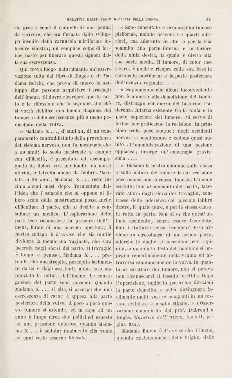 ca, grossa come il cannello di una penna da scrivere, che era formata dallo svilup- po insolito della caruncola mirtiforme in- feriore sinistra; un semplice colpo di for- bici bastò per liberare questa signora dal- la sua escrescenza. Qui trova luogo naturalmente un’ osser- vazione tolta dal libro di Dugès e di Ma- dama Boivin, che prova di nuovo lo svi- luppo che possono acquistare i frastagli dell’ imene. Si dovrà ricordarsi questo fat- to e le riflessioni che Io seguono allorchè si vorrà stabilire una buona diagnosi dei tumori e delle escrescenze più o meno pe- dicellate della vulva. » Madama X...,d'anni 24, di un tem- peramento contraddistinto dalla prevalenza del sistema nervoso, non fu mestruata che a 19 anni; lo scolo mestruale si compie con difficoltà, è preceduto ed accompa- gnato da dolori vivi nei lombi, da morsi uterini, e talvolta anche da febbre. Mari- iata ai 20 anni, Madama X ... restò in- cinta alcuni mesi dopo. Tormentata dal- l’idea che l’ostacolo che si oppone al li- bero scolo delle mestruazioni possa anche difficultare il parto, ella si decide a con- sultare un medico. L° esplorazione delle parti fece riconoscere la presenza dell’ i- mene, forato di una picciola apertura; il nostro collega è d’avviso che sia inutile dividere la membrana vaginale, che sarà lacerata negli sforzi del parto. Il travaglio è lungo e penoso; Madama X ... pre- tende che uno strepito, percepito facilmen- te da lei e dagli assistenti, abbia loro an- nunziato la rottura dell’imene. Le conse- guenze del parto sono normali. Quando Madama X ... si alza, si accorge che una escrescenza di carne è appesa alla parte posteriore della vulva. A poco a poco que- sto iumore si estende, ed in capo ad un anno è lungo circa due pollici ed esposto ad una pressione dolorosa quando Mada- ma X ... è seduta; finalmente ella vuole ad ogni costo esserne liberata. - » Sono consultato e riconosco un tumore piriforme, mobile ne’ suoi tre quarti infe- riori, ma aderente in alto sommità alla parte interna della ninfa destra, la quale è divisa alla sua parte media. Il tumore, di color ros- sastro, è molle e ricopre colla. sua base le caruncole mirtiformi e la parte posteriore dell’ orifizio vaginale. 2 Supponendo che alcun inconveniente non è annesso alla demolizione del tumo- re, distruggo col mezzo del bistorino 1° a- derenza interna esistente fra la ninfa e la parte superiore del tumore. Mi servo di forbici per praticarne Ia recisione. In prin- cipio scola poco sangue; degli accidenti nervosi si manifestano e cedono quasi su- bito all’amministrazione di una pozione Oppiacea; insorge un’ emorragia gravis- sima .... e per. la sua e_ posteriore » Diciamo la nostra opinione sulla causa e sulla natura del tumore la cui recisione poco mancò non tornasse funesta. L’imene esistette fino al momento del parto; lace- rato allora dagli sforzi del travaglio, con- trasse delle aderenze col picciolo. labbro destro, il quale pure, e per la stessa causa, fu rotto in parte. Non si sa che quest’ ul- timo accidente, senza essere frequente, non è tuttavia senza esempio? Esso av- viene in circostanza di un primo parto, allorchè le doglie si succedono con rapi- dità, e quando la testa del bambino si im- pegna repentinamente nella vagina ed at- traversa istantaneamente la vulva. in quan- to al carattere del tumore, non si poteva non riconoscervi il tessuto erettile. Dopo l’ operazione, tagliai in parecchie direzioni la parte demolita, e potei distinguere fa- cilmente molti vasi serpeggianti in un tes- suto cellulare a maglie stipate. « (Osser- vazione comunicata dal prof. Pubreuil a Dugès. Malattie dell’ utero, tomo II, pa- gina 642). Madama Boivin è d’ avviso che l’imene,
