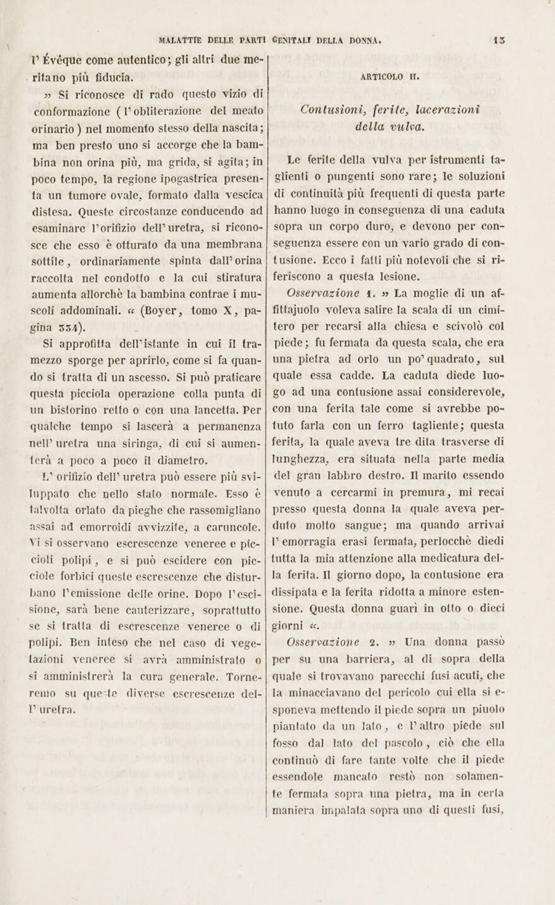 I° Évéque come autentico; gli altri due me- ritano più fiducia. » Si riconosce di rado questo vizio di conformazione (1° obliterazione del meato orinario ) nel momento stesso della nascita ; ma ben presto uno si accorge che la bam- bina non orina più, ma grida, si agita; in poco tempo, la regione ipogastrica presen- ta un tumore ovale, formato dalla vescica distesa. Queste circostanze conducendo ad esaminare l’orifizio dell’ uretra, si ricono- sce che esso è otturato da una membrana sottile, ordinariamente spinta dall’ orina raccolta nel condotto e la cui stiratura aumenta allorchè la bambina contrae i mu- scoli addominali. « (Boyer, tomo X, pa- gina 334). È Si approfitta dell’istante in cui il tra- mezzo sporge per aprirlo, come si fa quan- do si tratta di un ascesso. Si può praticare questa picciola operazione colla punta di un bistorino retto o con una lancetta. Per qualche tempo si lascerà a permanenza nell’ uretra una siringa, di cui si aumen- ferà a poco a poco il diametro. L’ orifizio dell’ uretra può essere più svi- luppato che nello stato normale. Esso è talvolta orlato da pieghe che rassomigliano assai ad emorroidi avvizzite, a caruncole. Vi si osservano escrescenze veneree e pic- cioli polipi, e si può escidere con pic- ciole forbici queste escrescenze che distur- bano l’emissione delle orine. Dopo l°esci- sione, sarà bene cauterizzare, soprattutto se si tratta di escrescenze veneree o di polipi. Ben inteso che nel caso di vege- tazioni veneree si avrà amministrato © si amministrerà la cura generale. Torne- remo su queste diverse escrescenze del- l uretra. 135 ARTICOLO II. Contusioni, ferite, lacerazioni della vulva. Le ferite della vulva per istrumenti ta- glienti o pungenti sono rare; le soluzioni di continuità più frequenti di questa parte hanno luogo in conseguenza di una caduta sopra un corpo duro, e devono per con- seguenza essere con un vario grado di con- tusione. Ecco i fatti più notevoli che si ri- feriscono a questa lesione. Osservazione 41. »» La moglie di un af- fittajuolo voleva salire la scala di un cimi- tero per recarsi alla chiesa e scivolò col piede; fu fermata da questa scala, che era una pietra ad orlo un po’ quadrato, sul quale essa cadde. La caduta diede luo- go ad una contusione assai considerevole, con una ferita tale come si avrebbe po- tuto farla con un ferro tagliente; questa ferita, la quale aveva tre dita trasverse di lunghezza, era situata nella parte media del gran labbro destro. Il marito essendo venuto a cercarmi in premura, mi recai presso questa donna la quale aveva per- duto molto sangue; ma quando arrivai l’ emorragia erasi fermata, perlocchè diedi tutta la mia attenzione alla medicatura del- la ferita. II giorno dopo, la contusione era dissipata e la ferita ridotta a minore esten- sione. Questa donna guari in otto o dieci giorni &lt;c. Osservazione 2. per su una barriera, al di sopra della quale si trovavano parecchi fusi acuti, che la minacciavano del pericolo cui ella si e- sponeva mettendo il piede sopra un piuolo piantato da un Jato, e l’altro piede sul fosso dal lato del pascolo, ciò che ella continuò di fare tante volte che il piede essendole mancato restò non solamen- »» Una donna passò te fermata sopra una pietra, ma in certa maniera impalata sopra uno di questi fusi,