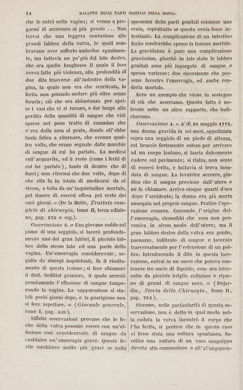 che Ie entrò nella vagina; si venne a pre- garmi di accorrere al più presto ... Non trovai che una leggera contusione alle grandi labbra della vulva, le quali sem- bravano aver sofferto ambedue egualmen- te, ma tuttavia un po’più dal lato destro, che era quello lunghesso il quale il fuso aveva fatto più violenza, alla profondità di due dita trasverse all’indentro della va- gina, la quale non era che scorticata, la ferita non potendo andare più oltre senza forarla; ciò che era abbastanza per apri» re i vasi che vi si recano, e dar luogo alla perdita della quantità di sangue che vidi sparso nel poco tratto di cammino che v'era dalla casa al prato, donde ell’ ebbe tanta fatica a ritornare, che svenne quat- tro volte, che erano segnate dalle macchie di sangue di cui ho parlato. La medicai coll’acquavite, ed il resto (come i feriti di cui ho parlato ), tanto di dentro che di fuori; non ritornai che due volte, dopo di che ella fu in ‘istato di medicarsi da sè stessa, e tolta da un’ inquietudine mortale, pel timore di essersi offesa pel resto dei suoi giorni. » (De la Motte, Zrattato com- pleto di chirurgia, tomo II, terza edizio- ne, pag. 155 e seg.). Osservazione 3. » Una giovane cadde sul pomo di una seggiola, si lacerò profonda- mente uno dei gran labbri, il picciolo lab- bro dello stesso lato ed una parte della vagina. Un’ emorragia considerevole, se- guita da sincopi inquietanti, fu il risulta- mento di questa lesione ; si fece chiamare il dott. Sedillot giuniore, il quale arrestò prontamente l’effusione di sangue tampo- nando la vagina. La suppurazione si sta- bili pochi giorni dopo, e la guarigione non si fece aspettare. « (Giornale generale, tomo I, pag. 459). Siffatte osservazioni provano che le fe- rite della vulva possono essere con un°ef- fusione così considerevole di sangue da spessezza delle parti genitali esistesse una ernia, soprattutto se questa ernia fosse in- testinale. La complicazione di un intestino ferito renderebbe spesso la lesione mortale. La gravidanza è pure una complicazione gravissima, giacchè in tale stato le labbra genitali sono più ingorgate di sangue e spesso varicose: due circostanze che pos- sono favorire l’emorragia, ed anche ren- derla mortale. Ecco un esempio che viene in sostegno di ciò che asseriamo. Questo fatto è no- tevole sotto un altro rapporto, che indi- cheremo. Osservazione 4. > A di 28 maggio 1772, una donna gravida in sei mesi, appollaiata sopra una seggiola di un piede di altezza, col braccio fortemente esteso pet arrivare ad un corpo lontano, si lascia dolcemente cadere sul pavimento; si rialza, non sente di essersi ferita, e tuttavia si trova inon- data di sangue. La levatrice accorre, giu- dica che il sangue proviene dall’ utero e mi fa chiamare. Arrivo cinque quarti d’ora dopo l’accidente; la donna era già morta annegata nel proprio sangue. Pratico l’ope- razione cesarea. Cercando l° origine del- l'emorragia, riconobbi che essa non pro- veniva in alcun modo dall’utero; ma il gran labbro destro della vulva era gonfio, paonazzo, infiltrato di sangue e lacerato trasversalmente per l° estensione di un pol- lice. Introducendo il dito in questa lace- razione, entrai in un sacco che poteva con- tenere tre oncie di liquido; esso era inter- rotto da picciole briglie cellulose e ripie- no di grumi di sangue nero. « ( Dujar- din, Storia della Chirurgia, tomo II, pag. 784). ‘ Siccome, nelle particolarità di questa os- servazione, non è detto in qual modo nel- la caduta la vulva incontrò il corpo che l’ha ferita, si pretese che in questo caso vi fosse stata una rottura spontanea. Sa- rebbe una rottura di un vaso sanguigno dovuta alla commozione 0 all’allungamen-
