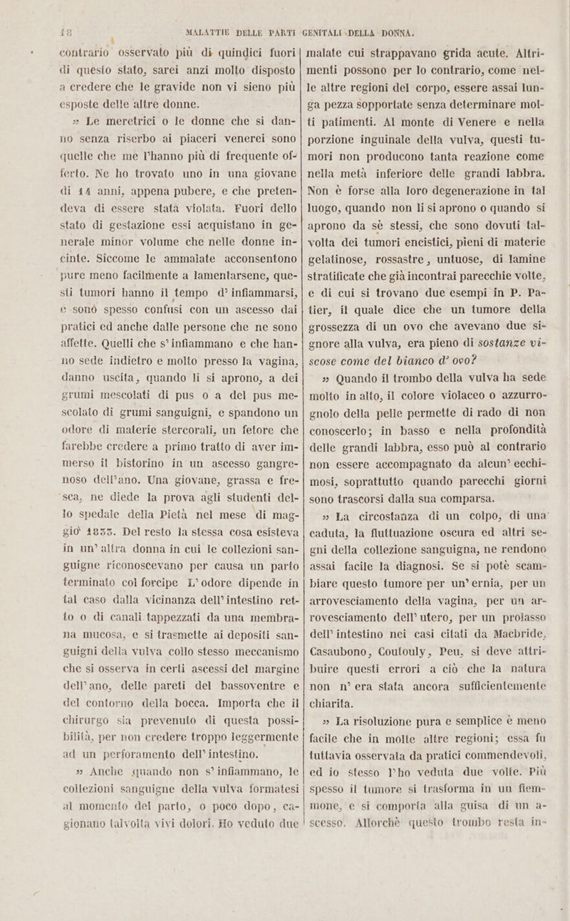 contrario osservato più di quindici fuori di questo stato, sarei anzi molto disposto a credere che le gravide non vi sieno più esposte delle altre donne. » Le meretrici o le donne che sì dan- no senza riserbo ai piaceri venerei sono quelle che me l’hanno più di frequente of- ferto. Ne ho trovato uno in una giovane di 44 anni, appena pubere, e che preten- deva di essere stata violata. Fuori dello stato di gestazione essi acquistano in ge- nerale minor volume che nelle donne in- cinte. Siccome le ammalate acconsentono pure meno facilmente a lamentarsene, que- sti tumori hanno il tempo d? infiammarsi, e .sonò spesso confusi con un ascesso dai pratici ed anche dalle persone che ne sono affette. Quelli che s° infiammano e che han- no sede indietro e molto presso la vagina, danno uscita, quando li si aprono, a dei grumi mescolati di pus o a del pus me- scolato di grumi sanguigni, e spandono un odore di materie stercorali, un fetore che farebbe credere a primo tratto di aver im- merso il bistorino in un ascesso gangre- noso dell’ano. Una giovane, grassa e fre- ‘sca, ne diede la prova agli studenti del- lo spedale delia Pietà nel mese di mag- gio 4835. Del resto la stessa cosa esisteva in un’ altra donna in cui le collezioni san- guigne riconoscevano per causa un parto terminato col forcipe L° odore dipende in tal caso dalla vicinanza dell’ intestino ret- lo o di canali. tappezzati da una membra- na mucosa, e si trasmette ai depositi san- guigni della vulva collo stesso meccanismo che si osserva in certi ascessi del margine dell’ano, delle pareti del bassoventre e del contorno della bocca. Importa che il chirurgo sia prevenuto di questa possi- bilità, per non credere troppo leggermente ad un perforamento dell’ intestino. » Anche quando non s° infiammano, le collezioni sanguigne della vulva formatesi al momento del parto, o poco dopo, ca- gionano talvolta vivi dolori. Ho veduto due malate cui strappavano grida acute. Altri- menti possono per lo contrario, come nel- le altre regioni del corpo, essere assai lun- ga pezza sopportate senza determinare mol- ti patimenti. AI monte di Venere e nella porzione inguinale della vulva, questi tu- mori non producono tanta reazione come nella metà inferiore delle grandi labbra. Non è forse alla loro degenerazione in tal luogo, quando non li si aprono o quando si aprono da sè stessi, che sono dovuti tal- volta dei tumori encistici, pieni di materie gelatinose, rossastre, untuose, di lamine stratificate che già incontrai parecchie volte. e di cui si trovano due esempi in P. Pa- tier, il quale dice che un tumore della grossezza di un ovo che avevano due si- gnore alla vulva, era pieno di sostanze vi- scose come del bianco d’ 000? » Quando il trombo della vulva ha sede molto in alto, il colore violaceo o azzurro- gnolo della pelle permette di rado di non conoscerlo; in basso e nella profondità delle grandi labbra, esso può al contrario non essere accompagnato da alcun’ ecchi- mosi, soprattutto quando parecchi giorni sono trascorsi dalla sua comparsa. » La circostanza di un colpo, di una’ caduta, la fluttuazione oscura ed altri se- gni della collezione sanguigna, ne rendono assai facile la diagnosi. Se si potè scam- biare questo tumore per un’ ernia, per un arrovesciamento della vagina, per un ar- rovesciamento dell’ utero, per un proiasso dell’ intestino nei casi citati da Macbride. Casaubono, Coutouly, Peu, si deve attri- buire questi errori a ciò che la natura non n° era stata ancora sufficientemente chiarita. » La risoluzione pura e semplice è meno facile che in molte altre regioni; essa fu tuttavia osservata da pratici commendevoli, ed io stesso V'ho veduta due volte. Più spesso il tumore si trasforma in un fiem- mone, e si comporta alla guisa di un a- scesso. Allorchè questo trombo resta in-