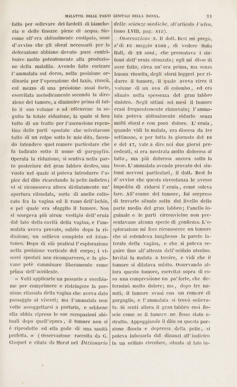 fatto per sollevare dei fardelli di bianche- ria e delle tinozze piene di acqua. Sic- come ell’ era abitualmente costipata, sono d’avviso che gli sforzi necessarii per la defecazione abbiano dovuto pure contri- buire molto potentemente alla produzio- ne della malattia. Avendo fatto coricare l’ammalata sul dorso, nella posizione or- dinaria per l'operazione del taxis, riuscii, col mezzo di una pressione assai forte, esercitata metodicamente secondo la dire- zione del tumore, a diminuire prima di tut- to il suo volume e ad ottenerne in se- guito la totale riduzione, la quale si fece tutto di un tratto per l’ ascensione repen- tina delle parti spostate che scivolarono tutto di un colpo sotto le mie dita, facen- do intendere quel romore particolare che fu indicato sotto il nome di gorgoglio. Operata la riduzione, si sentiva nella par- te posteriore del gran labbro destro, una vuoto nel quale si poteva introdurre 1° a- pice del dito ricacciando la pelle indietro ; vi si riconosceva allora distintamente un? apertura ritondata, sorta di anello collo- cato fra la vagina ed il ramo dell’ ischio, e pel quale era sfuggito il tumore. Non si scorgeva più alcun vestigio dell’ ernia dal lato della cavità della vagina, e l’am- malata aveva provato, subito dopo la ri- duzione, un sollievo completo ed istan- taneo. Dopo di ciò praticai I’ esplorazione nella posizione verticale del corpo; i vi- sceri spostati non ricomparvero, e la gio- vane potè camminare liberamente come prima dell’accidente. » Volli applicarle un pessario a cocchiu- me per comprimere e ristringere la por- zione rilassata della vagina che aveva dato passaggio ai visceri; ma l’ammalata non volle assoggettarsi a portarlo, e sebbene elia abbia ripreso le sue occupazioni abi- tuali dopo quell’epoca, il tumore non si è riprodotto ed ella gode di una sanità perfetta. s» (Osservazione raccolta da G. Cloquet e citata da Murat nel Dizionario delle scienze mediche, all’articolo Vulpa, tomo LVII, pag. 448). Osservazione 2. Il dott. Best mi pregò, a’ di 18 maggio 1802, di vedere Sofia Hall, di 22 anni, che presentava i sin- tomi dell’ ernia strozzata; egli mi disse di aver fatto, circa un’ ora prima, ma senza buona riuscita, degli sforzi leggeri per ri- durre il tumore, il quale aveva circa il volume di un ovo di colombo, ed era situato nella spessezza del gran labbro sinistro. Negli ultimi sei mesi il tumore erasi frequentemente rinnovato; 1° amma- lata poteva abitualmente ridurlo senza molti sforzi e con poco dolore. L° ernia , quando vidi la malata, era discesa da tre settimane, e per tutta la giornata del 16 e del 17, vale a dire nei due giorni pre- cedenti, si era: mostrata molto dolorosa al tatto, ma più dolorosa ancora sotto la tosse. L’ammalata avendo provato dei sin- tomi nervosi particolari, il dott. Best fu d’ avviso che questa circostanza le avesse impedito di ridursi 1° ernia, come soleva fare. AIl esame del tumore, fui sorpreso di trovarlo situato sotto del livello della parte media del gran labbro; l'anello in- guinale e le parti circonvicine non pre- sentavano alcuna specie di gonfiezza. L°e- splorazione mi fece riconoscere un tumore che si estendeva lunghesso la parete la- terale della vagina, e che si poteva se- guire fino all’ altezza dell’ orifizio uterino. Invitai la malata a tossire, e vidi che il tumore si dilatava subito. Osservando al- lora questo tumore, esercitai sopra di es- so una compressione un po’ forte, che de- terminò molto dolore; ma, dopo tre mi- nuti, il tumore svanì con un romore di gorgoglio, e l’ammalata si trovò solleva- ta. Si senti allora il gran labbro così flo- scio come se il tumore ne fosse stato e- stratto. Appoggiando il dito su questa por- zione floscia e depressa della pelle, si poteva infossarla dal dinanzi all’ indietro in un orifizio circolare, situato al lato in-