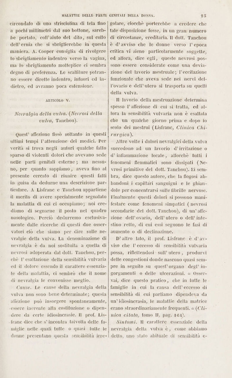 circondato di una strisciolina di tela fino a pochi millimetri dal suo bottone, sareb- be portato, coli’aiuto del dito, sul collo dell’ ernia che si sbriglierebbe in questa maniera. A. Cooper consiglia di rivolgere lo sbrigliamento indentro verso la vagina, ma lo sbrigliamento molteplice ci sembra degno di preferenza. Le scalfiture potran- no essere dirette indentro, infuori ed in- dietro, ed avranno poca estensione. ARTICOLO V. Nevralgia della vulva. (Nevrosi della vulva, Tanchou). Quest’ affezione fissò soltanto in questi ultimi tempi l’attenzione dei medici. Per verità si trova negli autori qualche fatto sparso di violenti dolori che avevano sede nelle parti genitali esterne; ma nessu- no, per quanto sappiamo , aveva fino al presente cercato di riunire questi fatti in guisa da dedurne una descrizione par- ticolare. A Lisfrane e Tanchou appartiene il merito di avere specialmente segnalato la malattia di cui ci occupiamo; noi cre- diamo di segnarne il posto nel quadro nosologico. Perciò dedurremo esclusiva- mente dalle ricerche di questi due osser- vatori ciò che siamo per dire sulle ne- vralgie della vulva. La denominazione di nevralgia è da noi sostituita a quella di nevrosi adoperata dal doti. Tanchou, per- chè 1° esaltazione della sensibilità vulvaria ed il dolore essendo il carattere essenzia- le della malattia, ci sembrò che il nome di nevralgia le convenisse meglio. Cause. Le cause della nevralgia della vulva non sono bene determinate; questa affezione può insorgere spontaneamente, ‘essere inerente alla costituzione o dipen- dere da certe idiosincrasie. Il prof. Lis- frane dice che s° incontra talvolta delle fa- miglie nelle quali tutte o quasi tutte ie donne presentano «questa sensibilità irre» golare, ciocchè porterebbe a credere che tale disposizione fosse, in un gran numero di circostanze, ereditaria. Il dott. Tanchou è d’avviso che le donne verso 1° epoca critica vi sieno particolarmente soggette, ed allora, dice egli, queste nevrosi pos- sono essere considerate come una devia- zione del lavorio mestruale; 1° eccitazione funzionale che aveva sede nei nervi del- l’ovario e dell’utero si trasporta su quelli della vulva. Il lavorio della mestruazione determina spesso l’ affezione di cui si tratta, ed al- lora la sensibilità vulvaria non è esaltata che un qualche giorno prima e dopo io scolo dei mestrui (Lisfrane, Clinica Chi- rurgica). Altre volte i dolori nevralgici della vulva succedono ad. un lavorio d’irritazione 0 d° infiammazione locale, allorchè tutti i fenomeni flemmatici sono dissipati (Ne- vrosi primitive del dott. Tanchou). Ei sem- bra, dice questo autore, che la flogosi ab- bandoni i capillari sanguigni e le ghian- dole per concentrarsi sulle fibrille nervose. Finalmente questi dolori si possono mani- festare come fenomeni simpatici ( nevrosi secondarie del dott. Tanchou), di un’ affe- zione dell’ovario, dell’ utero o dell’ inte- stino retto, di cui essi seguono ie fasi di aumento o di declinazione. altro lato, il prof. Lisfranc è d’av- viso che l'eccesso di sensibilità vulvaria possa, riflettendosi sull’ utero, produrvi delle congestioni donde nascono quasi sem- pre in seguito su quest’ organo degl’ in- gorgamenti o delle ulcerazioni. « Osser- vai, dice questo pratico, che in tutte le. famiglie in cui la causa dell’eccesso di sensibilità di cui parliamo dipendeva da un’ idiosincrasia, le malattie della matrice erano straordinariamente frequenti. « (Cli- nica citata, tomo II, pag. 164). Sintomi. ll carattere essenziale della nevralgia della vulva è, come abbiamo detto, uno stato abituale di sensibilità e-