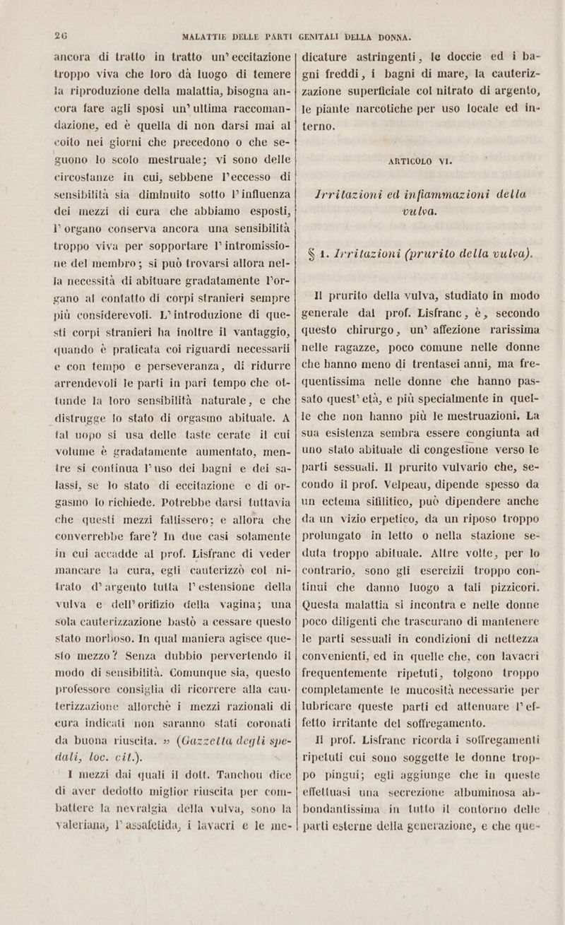 ancora di tratto in tratto un’ eccitazione troppo viva che loro da luogo di temere la riproduzione della malattia, bisogna an- cora fare agli sposi un’ ultima raccoman- dazione, ed è quella di non darsi mai al guono lo scolo mestruale; vi sono delle circostanze in cui, sebbene l’eccesso di sensibilità sia diminuito sotto 1’ influenza dei mezzi di cura che abbiamo esposti, l'organo conserva ancora una sensibilità troppo viva per sopportare 1° intromissio- ne del membro; si può trovarsi allora nel- Ja necessità di abituare gradatamente l’or- gano al contatto di corpi stranieri sempre più considerevoli. L’ introduzione di que- sti corpi stranieri ha inoltre il vantaggio, quando è praticata coi riguardi necessarii e con tempo e perseveranza, di ridurre arrendevoli le parti in pari tempo che. ot- tunde la loro sensibilità naturale, e che distrugge lo stato di orgasmo abituale. A tal uopo si usa delle taste cerate il cui volume è gradatamente aumentato, men- ire si continua l’uso dei bagni e dei sa- lassi, se lo stato di eccitazione e di or- gasmo lo richiede. Potrebbe darsi tuttavia che questi mezzi fallissero; e allora che converrebbe fare? Im due casi solamente in cui accadde al prof. Lisfrane di veder mancare la cura, egli cauterizzò col ni- trato d’argento tutta 1° estensione della vulva e dell’orifizio della vagina; una sola cauterizzazione bastò a cessare questo stato morboso. In qual maniera agisce que- sio mezzo? Senza dubbio pervertendo il modo di sensibilità. Comunque sia, questo professore consiglia di ricorrere alla cau- terizzazione allorche i mezzi razionali di cura indicati non saranno stati coronati da buona riuscita. » (Gazzetta degli spe- dali, loc. cil.). I mezzi dai quali il dott. Tanchou dice di aver dedotto miglior riuscita per com- battere la nevralgia della vulva, sono la valeriana, l assafetida, i lavacri e le me- dicature astringenti, le doccie ed i ba- gni freddi, i bagni di mare, la cauteriz- zazione superficiale col nitrato di argento, le piante narcotiche per uso locale ed in- terno, ARTICOLO VI. Irritazioni ed infiammazioni della vulva. $ 1. Irritazioni (prurito della vulva). Il prurito della vulva, studiato in modo generale dal prof. Lisfranc, è, secondo questo chirurgo, un’ affezione rarissima nelle ragazze, poco comune nelle donne che hanno meno di trentasei anni, ma fre- quentissima nelle donne che hanno pas- sato quest’ età, e più specialmente in quel- le che non hanno più le mestruazioni. La sua esistenza sembra essere congiunta ad uno stato abituale di congestione verso le parti sessuali. Il prurito vulvario che, se- condo il prof. Velpeau, dipende spesso da un ectema sifiliticto, può dipendere anche da un vizio erpetico, da un riposo troppo prolungato in letto o nella stazione se- duta troppo abituale. Altre volte, per lo contrario, sono gli esereizii troppo con- tinui che danno luogo a tali pizzicori. Questa malattia si incontra e nelle donne poco diligenti che trascurano di mantenere le parti sessuali in condizioni di nettezza convenienti, ed in quelle che, con lavacri frequentemente ripetuti, tolgono troppo completamente le mucosità necessarie per lubricare queste parti ed attenuare 1° ef- fetto irritante del soffregamento. Il prof. Lisfrane ricorda i soffregamenti ripetuti cui sono soggette le donne trop- po pingui; egli aggiunge che in queste effettuasi una secrezione albuminosa ab- bondantissima tutto il contorno delle parti esterne della generazione, e che que- in