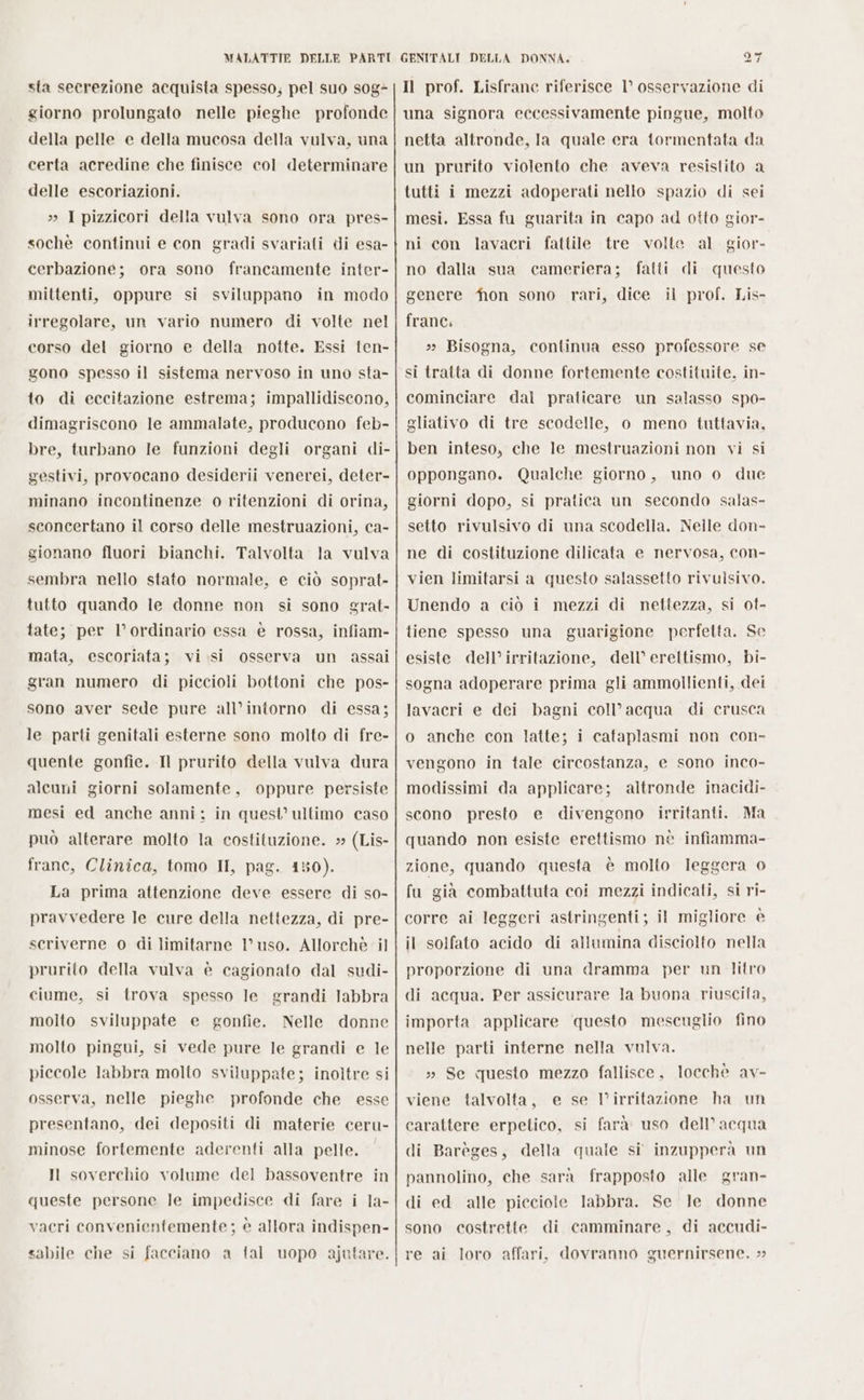 sta secrezione acquista spesso; pel suo s0g- giorno prolungato nelle pieghe profonde della pelle e della mucosa della vulva, una certa acredine che finisce col determinare delle escoriazioni. » 1 pizzicori della vulva sono ora pres- sochè continui e con gradi svariati di esa- cerbazione; ora sono francamente inter- mittenti, oppure si sviluppano in modo irregolare, un vario numero di volte nel corso del giorno e della notte. Essi ten- gono spesso il sistema nervoso in uno sta- to di eccitazione estrema; impallidiscono, dimagriscono le ammalate, producono feb- bre, turbano le funzioni degli organi di- gestivi, provocano desiderii venerei, deter- minano incontinenze o ritenzioni di orina, sconcertano il corso delle mestruazioni, ca- gionano fluori bianchi. Talvolta la vulva sembra nello stato normale, e ciò soprat» tutto quando le donne non si sono grat- tate; per l’ordinario essa è rossa, infiam- mata, escoriata; vi.si osserva un assai gran numero di piccioli bottoni che pos- sono aver sede pure all’intorno di essa; le parti genitali esterne sono molto di fre- quente gonfie. Il prurito della vulva dura alcuni giorni solamente, oppure persiste mesi ed anche anni: in quest’ ultimo caso può alterare molto la costituzione. » (Lis- frane, Clinica, tomo II, pag. 150). La prima attenzione deve essere di so- pravvedere le cure della nettezza, di pre- scriverne o di limitarne l’uso. Allorchè il prurito della vulva è cagionato dal sudi- ciume, si trova spesso le grandi labbra molto sviluppate e gonfie. Nelle donne molto pingui, si vede pure le grandi e le piccole labbra molto sviluppate; inoltre si osserva, nelle pieghe profonde che esse presentano, dei depositi di materie ceru- minose fortemente aderenti alla pelle. Il soverchio volume del bassoventre in queste persone le impedisce di fare i la- vacri convenientemente ; è allora indispen- sabile che si facciano a tal uopo ajutare. = Il prof. Lisfrane riferisce I° osservazione di una signora eccessivamente pingue, molto netta altronde, Ila quale era tormentata da un prurito violento che aveva resistito a tutti i mezzi adoperati nello spazio di sei mesi. Essa fu guarita in capo ad otto gior- ni con lavacri fattile tre volte al. gior- no dalla sua cameriera; fatti questo genere fion sono rari, dice il prof. Lis- frane. » Bisogna, continua esso professore se si tratta di donne fortemente costituite, in- cominciare dal praticare un salasso spo- gliativo di tre scodelle, o meno tuttavia, ben inteso, che le mestruazioni non vi si oppongano. Qualche giorno, uno o due giorni dopo, si pratica un secondo salas- setto rivulsivo di una scodella. Neile don- di ne di costituzione dilicata e nervosa, con- vien limitarsi a questo salassetto rivulsivo. Unendo a ciò i mezzi di nettezza, si ot- tiene spesso una guarigione perfetta. Se esiste dell’ irritazione, dell’ erettismo, bi- sogna adoperare prima gli ammollienti, dei lavacri e dei bagni coll’acqua di crusca o anche con latte; i cataplasmi non con- vengono in tale circostanza, e sono inco- modissimi da applicare; altronde inacidi- scono presto e divengono irritanti. Ma quando non esiste erettismo nè infiamma- zione, quando questa è molto leggera 0 fu già combattuta coi mezzi indicati, si ri- corre ai leggeri astringenti; il migliore è il solfato acido di allumina disciolto nella proporzione di una dramma per un litro di acqua. Per assicurare la buona riuscita, importa applicare questo mescuglio fino nelle parti interne nella vulva. » Se questo mezzo fallisce, locchè av- viene talvolta, e se Virritazione ha un carattere erpetico, si farà uso dell’ acqua di Barèges, della quale si inzupperà un pannolino, che sarà frapposto alle gran- di ed alle picciole labbra. Se Je donne sono costrette di camminare, di accudi- re ai loro affari, dovranno guernirsene. »&gt;