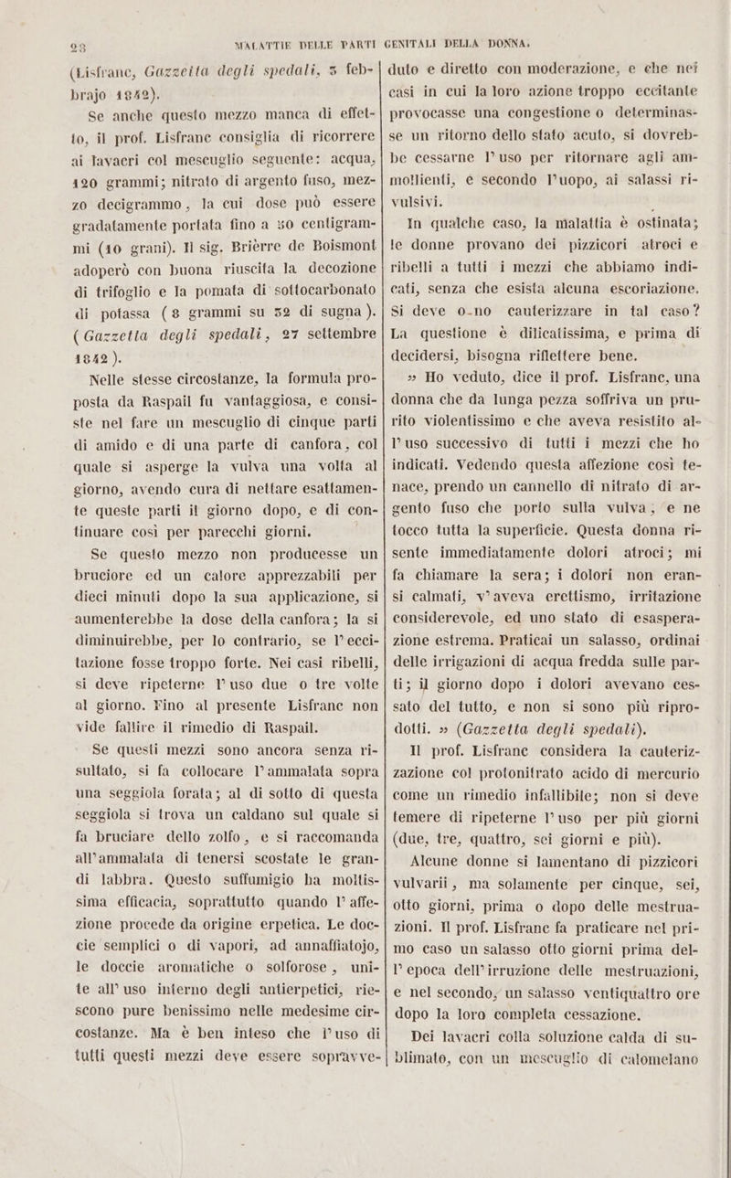 (Lisfrane, Gazzeita degli spedali, 5 feb- brajo 1842). Se anche questo mezzo manca di effet- to, il prof. Lisfrane consiglia di ricorrere ai Tavacri col mescuglio seguente: acqua, 120 grammi; nitrato di argento fisso, mez- zo decigrammo, la cui dose può essere gradatamente portata fino a 0 centigram- mi (10 grani). Il sig. Brièrre de Boismont adoperò con buona riuscita Ja decozione di trifoglio e Ia pomata di sottocarbonato di potassa (8 grammi su 52 di sugna ). ( Gazzetta degli spedali, 27 settembre 1842). Nelle stesse circostanze, la formula pro- posta da Raspail fu vantaggiosa, e consi- ste nel fare un mescuglio di cinque parti di amido e di una parte di canfora, col quale si asperge la vulva una volta al giorno, avendo cura di nettare esattamen- te queste parti il giorno dopo, e di con- tinuare così per parecchi giorni. Se questo mezzo non producesse un bruciore ed un calore apprezzabili per dieci minuti dopo la sua applicazione, si aumenterebbe la dose della canfora; la si diminuirebbe, per lo contrario, se 1° ecci- tazione fosse troppo forte. Nei casi ribelli, si deve ripeterne 1° uso due o tre volte al giorno. Fino al presente Lisfranc non vide fallire il rimedio di Raspail. Se questi mezzi sono ancora senza ri- sultato, si fa collocare 1° ammalata sopra una seggiola forata; al di sotto di questa seggiola si trova un caldano sul quale si fa bruciare dello zolfo, e si raccomanda al’ammalata di tenersi scostate le gran- di labbra. Questo suffumigio ha moltis- sima efficacia, soprattutto quando 1° affe- zione procede da origine erpetica. Le doc- cie semplici o di vapori, ad annaffiatojo, le doccie aromatiche 0 solforose , uni- te all'uso interno degli antierpetici, rie- scono pure benissimo nelle medesime cir- costanze. Ma è ben inteso che l’uso di tutti questi mezzi deve essere sopravve- duto e diretto con moderazione, e ehe nei casi in cui la loro azione troppo eccitante provocasse una congestione o determinas- se un ritorno dello stato acuto, si dovreb- be cessarne 1° uso per ritornare agli am- mollienti, c secondo I’uopo, ai salassi ri- vulsivi. : In qualche caso, la malattia è ostinata; le donne provano dei pizzicori atroci e ribelli a tutti i mezzi che abbiamo indi- cati, senza che esista alcuna escoriazione. in tal caso? La questione è dilicatissima, e prima di decidersi, bisogna riflettere bene. » Ho veduto, dice il prof. Lisfrane, una donna che da lunga pezza soffriva un pru- rito violentissimo e che aveva resistito al- l’uso successivo di tutti i mezzi che ho indicati. Vedendo questa affezione così te- nace, prendo un cannello di nitrato di ar- gento fuso che porto sulla vulva, ‘e ne tocco tutta la superficie. Questa donna ri- sente immediatamente dolori atroci; mi fa chiamare la sera; i dolori non eran- si calmati, v aveva erettismo, irritazione considerevole, ed uno stato di esaspera- zione estrema. Praticai un salasso, ordinai delle irrigazioni di acqua fredda sulle par- ti; il giorno dopo i dolori avevano ces- sato del tutto, e non si sono più ripro- dotti. » (Gazzetta degli spedali). Il prof. Lisfrane considera la cauteriz- zazione col protonitrato acido di mercurio come un rimedio infallibile; non si deve temere di ripeterne 1° uso per più giorni (due, tre, quattro, sei giorni e più). Alcune donne si lamentano di pizzicori vulvarii, ma solamente per cinque, sei, otto giorni, prima o dopo delle mestrua- zioni. Il prof. Lisfrane fa praticare nel pri- mo caso un salasso otto giorni prima del- l’ epoca dell’irruzione delle mestruazioni, Si deve o-no cauterizzare e nel secondo, un salasso ventiquattro ore dopo la loro completa cessazione. Dei lavacri colla soluzione calda di su- blimate, con un mescuglio di calomelano