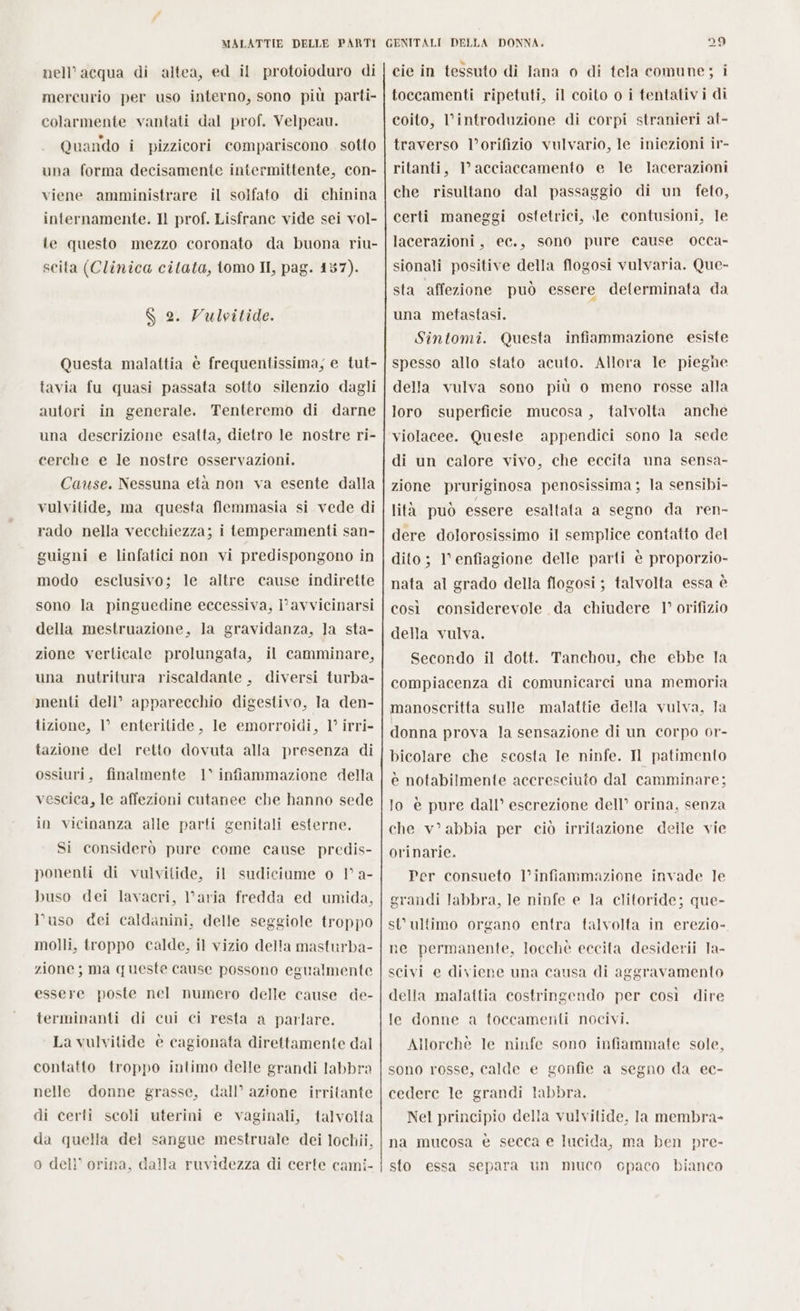 nell’acqua di altea, ed il protoioduro di mercurio per uso interno, sono più parti- colarmente vantati dal prof. Velpeau. Quando i pizzicori compariscono sotto una forma decisamente intermittente, con- viene amministrare il solfato di chinina internamente. Il prof. Lisfrane vide sei vol- le questo mezzo coronato da buona riu- scita (Clinica citata, tomo II, pag. 137). $ 2. Vulvitide. Questa malattia è frequentissima, e tut- tavia fu quasi passata sotto silenzio dagli autori in generale. Tenteremo di darne una descrizione esatta, dietro le nostre ri- cerche e le nostre osservazioni. Cause. Nessuna età non va esente dalla vulvitide, ma questa flemmasia si vede di rado nella vecchiezza; i temperamenti san- guigni e linfatici non vi predispongono in modo esclusivo; le altre cause indirette sono la pinguedine eccessiva, i° avvicinarsi della mestruazione, la gravidanza, la sta- zione verticale prolungata, il camminare, una nutritura riscaldante , diversi turba- menti deli’ apparecchio digestivo, la den- tizione, l enteritide, le emorroidi, 1° irri- tazione del retto dovuta alla presenza di ossiuri, finalmente 1° infiammazione della vescica, le affezioni cutanee che hanno sede in vicinanza alle parti genitali esterne. Si considerò pure come cause predis- ponenti di vulvitide, il sudiciume o V a- buso dei lavacri, l’aria fredda ed umida, l’uso dei caldanini, delle seggiole troppo molli, troppo calde, il vizio della masturba- zione; ma queste cause possono egualmente essere poste nel numero delle cause de- terminanti di cui ci resta a parlare. La vulvitide è cagionata direttamente dal contatto troppo intimo delle grandi labbra nelle donne grasse, dall’ azione irritante di certi scoli uterini e vaginali, talvolta da quella del sangue mestruale dei lochii, o dell’ orina, dalla ruvidezza di certe cami- cie in tessuto di lana 0 di tela comune; i toccamenti ripetuti, il coito o i tentativi di coito, l'introduzione di corpi stranieri at- traverso l’orifizio vulvario, le iniezioni ir- ritanti, l’acciaccamento e le lacerazioni che risultano dal passaggio di un feto, certi maneggi ostetrici, le contusioni, le lacerazioni, ec., sono pure cause occa- sionali positive della flogosi vulvaria. Que- sta affezione può essere determinata da una metastasi. Sintomi. Questa infiammazione esiste spesso allo stato acuto. Allora le pieghe della vulva sono più o meno rosse alla loro superficie mucosa, talvolta anche violacee. Queste appendici sono la sede di un calore vivo, che eccita una sensa- zione pruriginosa penosissima ; la sensibi- lita può essere esaltata a segno da ren- dere dolorosissimo il semplice contatto del dito ; l'enfiagione delle parti è proporzio- nata al grado della flogosi ; talvolta essa è così considerevole da chiudere 1° orifizio della vulva. Secondo il dott. Tanchou, che ebbe la compiacenza di comunicarci una memoria manoscritta sulle malattie della vulva, Ta donna prova la sensazione di un corpo or- bicolare che scosta le ninfe. Il patimento e notabilmente accresciuto dal camminare; lo è pure dall’ escrezione dell’ orina, senza che v’ abbia per ciò irritazione delle vie orinarie. Per consueto l’infiammazione invade le grandi labbra, le ninfe e la clitoride; que- st’ ultimo organo entra talvolta in erezio- ne permanente, locchè eccita desiderii la- scivi e diviene una causa di &lt; ggravamento della malattia costringendo per così dire le donne a toccamenti nocivi. Allorchè le ninfe sono infiammate sole, sono rosse, calde e gonfie a segno da ec- cedere le grandi labbra. Nel principio della vulvilide, la membra- na mucosa è secca e lucida, ma ben pre- sto essa separa un muco cpaco bianco