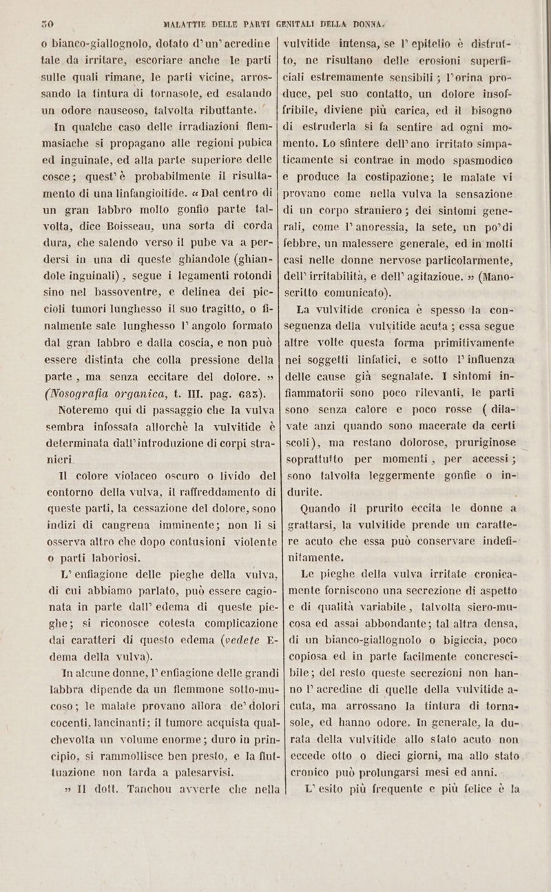 tale, da irritare, escoriare anche le parti sulle quali rimane, le parti vicine, arros- sando la tintura di tornasole, ed esalando un odore nauseoso, talvolta ributtante. ‘ In qualche caso delle irradiazioni flem- masiache si propagano alle regioni pubica ed inguinale, ed alla parte superiore delle cosce; quest’ è probabilmente il risulta- mento di una linfangioitide. « Dal centro di un gran labbro molto gonfio parte tal- volta, dice Boisseau, una sorta di corda dura, che salendo verso il pube va a per- dersi in una di queste ghiandole (ghian- dole inguinali) , segue i legamenti rotondi sino nel bassoventre, e delinea dei pic- cioli tumori lunghesso il suo tragitto, o fi- nalmente sale lunghesso 1° angolo formato dal gran labbro e dalla coscia, e non può essere distinta che colla pressione della parte, ma senza eccitare del dolore. » (Nosografia organica, t. III. pag. 683). Noteremo qui di passaggio che la vulva sembra infossata allorchè la vulvitide è determinata dall’introduzione di corpi stra- nieri. Il colore violaceo oscuro o livido del contorno della vulva, il raffreddamento di queste parti, la cessazione del dolore, sono indizi di cangrena imminente; non li si osserva altro che dopo contusioni violente o parti laboriosi. L’enfiagione delle pieghe della vulva, di cui abbiamo parlato, può essere cagio- nata in parte dall’ edema di queste pie- ghe; si riconosce cotesta complicazione dai caratteri di questo edema (vedete E- dema della vulva). In alcune donne, 1° enfiagione delle grandi labbra dipende da un flemmone sotto-mu- coso; le malate provano allora de’ dolori cocenti. lancinanti: il tumore acquista qual- chevolta un volume enorme; duro in prin- cipio, si rammollisce ben presto, e Ja flut- tuazione non tarda a palesarvisi. » Il dott. Tanchou avverte. che nella to, ne risultano delle ‘erosioni superfi- ciali estremamente sensibili ; l’orina pro- duce, pel suo contatto, un dolore insof- fribile, diviene più carica, ed il bisogno di estruderla si fa sentire ad ogni mo- mento. Lo sfintere dell’ano irritato simpa- ticamente si contrae in modo spasmodico e produce la costipazione; le malate vi provano come nella vulva la sensazione di un corpo straniero ; dei sintomi gene- rali, come l’ anoressia, la sete, un po’di scritto comunicato). La vulvitide cronica è spesso Ja con- nei soggetti linfatici, e sotto 1° influenza scoli), ma restano dolorose, pruriginose soprattutto per momenti, per accessi ; sono talvolta leggermente gonfie o in- durite. Quando il prurito eccita le donne a grattarsi, la vulvitide prende un caratte- re acuto che essa può conservare indefi- nifamente. Le pieghe della vulva irritate cronica- mente forniscono una secrezione di aspetto e di qualità variabile, talvolta siero-mu- cosa ed assai abbondante; tal altra densa, di un bianco-giallognolo o bigiccia, poco copiosa ed in parte facilmente concresci- bile; del resto queste secrezioni non han- no l’ acredine di quelle della vulvitide a- cuta, ma arrossano la tintura di torna» sole, ed hanno odore. In generale, la du- rata della vulvitide allo stato acuto. non eccede otto o dieci giorni, ma allo stato cronico può prolungarsi mesi ed anni. L’ esito più frequente e più felice è la