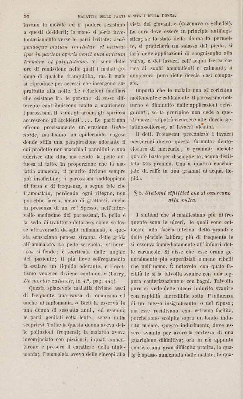 Invano la morale ed il pudore resistono a questi desiderii; la mano si porta invo- lontariamente verso le parti irritate: sca/- pendoque mulum irritatur et animus ipse în parltem operis venit cum artuum tremore et palpitatione. Vi sono delle ore di remissione nelle quali i malati go- “dono di qualche tranquillità, ma il male si riproduce per accessi che insorgono so- prattutto alla notte. Le relazioni familiari che esistono fra le persone di sesso dif- ferente contribuiscono molto a mantenere i parossismi. Il vino, gli aromi, gli spiritosi accrescono gli accidenti .... Le parti non offrono precisamente un’erezione liche- noide, ma hanno un epidermide rugoso donde stilla una perspirazione odorante il cui prodotto non maechia i pannilini e non aderisce alle dita, ma rende la pelle un- tuosa al tatto. In proporzione che la ma- lattia aumenta, il prurito diviene sempre più insoffribile; i parossismi raddoppiano di forza e di frequenza, a segno tale che V ammalato, perdendo ogni ritegno, non potrebbe fare a meno di grattarsi, anche in presenza di un re! Spesso, nell’inter- vallo medesimo dei parossismi, la pelle è la sede di trafitture dolorose, come se fos- se attraversata da aghi infiammati, e que- sta sensazione penosa strappa delle grida all’ammalato. La pelle screpola, s° incre- spa, si fende; è scorticata dalle unghie del paziente; il più lieve soffregamento fa esalare un liquido odorante, e l’eret- tismo venereo diviene continuo. » (Lorry, De morbis cutaneis, in 4.°, pag. 449). Questa spiacevole malattia diviene assai di frequente una causa di onanismo ed anche di ninfomania. « Biett la osservò in una donna di sessanta anni, ed esaminò le parti genitali colla lente, senza nulla scoprirvi. Tuttavia questa donna aveva del- le polluzioni frequenti; la malattia aveva incominciato con pizzicori, i quali aumen- tarono e presero il carattere della ninfo- mania; PP ammalata aveva delle sincopi alla vista dei giovani. »» (Cazenave e Schedel). La cura deve essere in principio antiflogi- stica; se lo stato della donna To permet- te, si praticherà un salasso dal piede, si farà delle applicazioni di sanguisughe alla vulva, e dei lavacri coll’acqua fresca ca- rica di sughi ammollienti o. calmanti; si adopererà pure delle doccie così compo- ste. Importa che le malate non si corichino mollemente e caldamente. Il parossismo not» turno è diminuito dalle applicazioni refri- geranti; se la prurigine non cede a que- sti mezzi, si potrà ricorrere alle doccie ge- latino-solforose, ai lavacri alcalini. Il dott. Trousseau preconizzò i lavacri mercuriali dietro questa formula: deuto- cloruro di mercurio, 8 grammi; alcoole quanto basta per discioglierlo; acqua distil- lata 3258 grammi. Una a quattro cucchia- jate da caffè in 500 grammi di acqua tie- pida. S 5. Sintomi sifilitici che si ossercano alla vulva. I sintomi ‘che si manifestano più di fre- quente sono le ulceri, le quali sono col- locate alla faccia interna delle grandi e delle picciole labbra; più di frequente le si osserva immediatamente all’ infuori del- le caruncole. Si disse che esse erano ge- neralmente più superfiziali e meno ribelli che nell’ uomo. È notevole con quale fa- cilità Ie si fa talvolta svanire con una leg- gera cauterizzazione o. con bagni. Talvolta pure si vede delle ulceri indurite svanire con rapidità incredibile sotto 1° influenza di un mezzo insignificante 0 del riposo; ma esse recidivano con estrema facilità, perchè sono scolpite sopra un fondo indu- rito malato. Questo indurimento deve es- sere svanito per avere la certezza di una guarigione diffinitiva; ora in ciò appunto consiste una gran difficoltà pratica, la qua- le è spesso aumentata dalle malate, le qua-