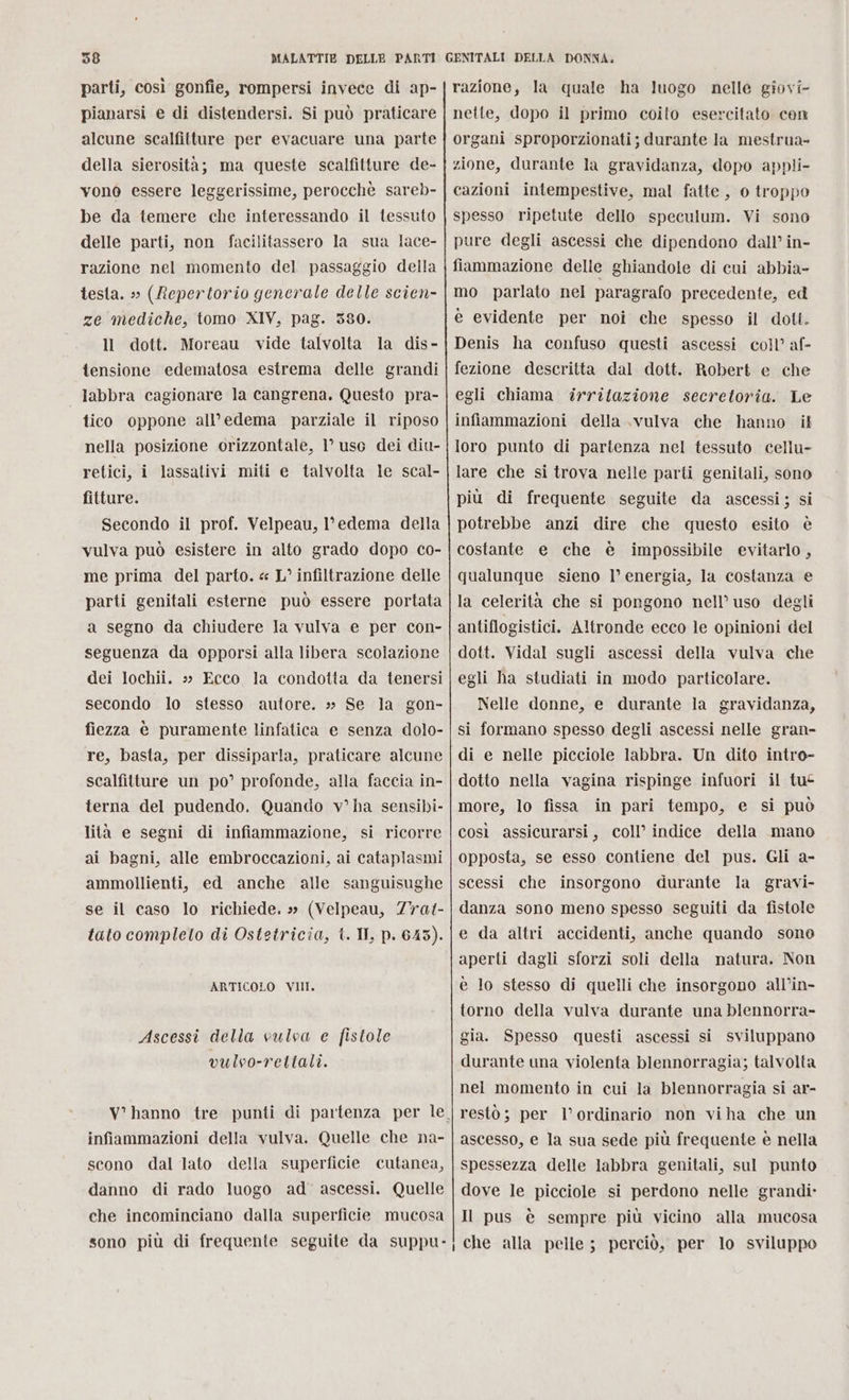 parti, così gonfie, rompersi invece di ap- pianarsi e di distendersi. Si può praticare alcune scalfitture per evacuare una parte della sierosità; ma queste scalfitture de- vonò essere leggerissime, perocchè sareb- be da temere che interessando il tessuto delle parti, non facilitassero la sua lace- razione nel momento del passaggio della testa. » (Repertorio generale delle scien- ze mediche, tomo XIV, pag. 5380. ll dott. Moreau vide talvolta la dis- tensione edematosa estrema delle grandi labbra cagionare la cangrena,. Questo pra- tico oppone all’edema parziale il riposo nella posizione orizzontale, 1’ uso dei diu- retici, i lassativi miti e talvolta le scal- fitture. Secondo il prof. Velpeau, l'edema della vulva può esistere in alto grado dopo co- me prima del parto. « L° infiltrazione delle parti genitali esterne può essere portata a segno da chiudere la vulva e per con- seguenza da opporsi alla libera scolazione dei lochii. » Ecco la condotta da tenersi secondo lo stesso autore. » Se la gon- fiezza è puramente linfatica e senza dolo- re, basta, per dissiparla, praticare alcune scalfitture un po’ profonde, alla faccia in- terna del pudendo, Quando v° ha sensibi- lità e segni di infiammazione, si ricorre ai bagni, alle embroccazioni, ai cataplasmi ammollienti, ed anche alle sanguisughe se il caso lo richiede. » (Velpeau, 77at- tato completo di Ostetricia, t. II, p. 6453). ARTICOLO VII Ascessi della vulva e fistole vulvo-rettali. infiammazioni della vulva. Quelle che na- scono dal lato della superficie cutanea, danno di rado luogo ad’ ascessi. Quelle che incominciano dalla superficie mucosa sono più di frequente seguite da suppu- egli chiama irritazione secretoria. Le lare che si trova nelle parti genitali, sono più di frequente seguite da ascessi; si potrebbe anzi dire che questo esito è costante e che è impossibile evitarlo, qualunque sieno 1° energia, la costanza e la celerità che si pongono nell’ uso degli antiflogistici. Altronde ecco le opinioni del dott. Vidal sugli ascessi della vulva che egli ha studiati in modo particolare. Nelle donne, e durante la gravidanza, si formano spesso degli ascessi nelle gran- di e nelle picciole labbra. Un dito intro- dotto nella vagina rispinge infuori il tu more, lo fissa in pari tempo, e si può così assicurarsi, coll’ indice della mano opposta, se esso contiene del pus. Gli a- scessi che insorgono durante la gravi- danza sono meno spesso seguiti da fistole e da altri accidenti, anche quando sone aperti dagli sforzi soli della matura. Non è lo stesso di quelli che insorgono all’in- torno della vulva durante una blennorra- gia. Spesso questi ascessi si sviluppano durante una violenta blennorragia; talvolta nel momento in cui la blennorragia si ar- resto; per l’ ordinario non viha che un ascesso, e la sua sede più frequente è nella spessezza delle labbra genitali, sul punto dove le picciole si perdono nelle grandi» Il pus è sempre più vicino alla mucosa