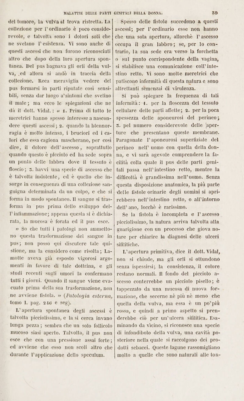 del tumore, la vulva sl trova ristretta. La collezione per ì° ordinario è poco conside- revole, e talvolta sono i dolori soli che ne svelano l’esistenza. Vi sono anche di questi ascessi che non furono riconosciuti altro che dopo della loro apertura spon- tanea. Del pus bagnava gli orli della vul- va, ed allora si andò in traccia della collezione. Reca meraviglia vedere del pus formarsi in parti riputate così sensi- bili, senza dar luogo a’sintomi che svelino il male; ma ecco le spiegazioni che ne da il dott. Vidal. : « 41. Prima di tutto le meretrici hanno spesso interesse a nascon- dere questi ascessi; 2. quando la blennor- ragia è molto intensa, i bruciori ed i ca- lori che essa cagiona mascherano, per così dire, il dolore dell’ascesso, soprattutlo quando questo è picciolo ed ha sede sopra un punto delle labbra dove il tessuto è floscio ; 5. havvi una specie di ascesso che è talvolta indolente, ed è quello che in- sorge in conseguenza di una collezione san- guigna determinata da un colpo, e che si forma in modo spontaneo. Il sangue si tras- forma in pus prima dello sviluppo del- infiammazione; appena questa si è dichia- rata, la mucosa è forata ed il pus esce. » So che tutti i patologi non ammetto- no questa trasformazione del sangue in pus; non posso qui discutere tale qui- stione, ma la considero come risolta; La- motte aveva già esposto vigorosi argo- menti in favore di tale dottrina, e gli studi recenti sugli umori la confermano tutti i giorni. Quando il sangue viene eva- cuato prima della sua trasformazione, non ne avviene fistola. » (Patologia esterna, tomo I. pag. 246 € seg). L’apertura spontanea degli ascessi è talvolta picciolissima, e la si cerca invano lunga pezza; sembra che un solo follicolo mucoso siasi aperto. Talvolta, il pus non esce che con una pressione assai forte; ed avviene che esso non scoli altro che durante l’applicazione dello speculum. Spesso delle fistole succedono a questi ascessi; per l’ ordinario esse non hanno che una sola apertura, allorchè 1° ascesso occupa il gran labbro; se, per lo con- trario, 1a sua sede era verso la forchetta o sul punto corrispondente della vagina, si stabilisce una comunicazione coll’ inte- stino retto. Vi sono molte meretrici che patiscono infermità di questa natura e sono altrettanti semenzai di virulenza. Si può spiegare la frequenza di tali infermità: 1. per la floscezza del tessuto cellulare delle parti affette; 2. per la poca spessezza delle aponeurosi del perineo ; 5. pel numero considerevole delle 'aper- ture che presentano queste membrane. Paragonate 1° aponeurosi superfiziale del perineo nell’ uomo con quella della don- na, e vi sarà agevole comprendere la fa- cilità colla quale il pus delle parti geni- tali passa nell’intestino retto, mentre la difficoltà è grandissima nell’uomo. Senza questa disposizione anatomica, la più parte delle fistole orinarie degli uomini si apri- rebbero nell’intestino retto, o all’intorno dell’ ano, locchè è rarissimo. Se la fistola è incompleta e 1° aseesso picciolissimo, la natura arriva talvolta alla guarigione con un processo che giova no- tare per chiarire la diagnosi delle ulceri sifilitiche. L’apertura primitiva, dice il dott. Vidal, non si chiude, ma gli orli si ottundono senza ispessirsij la consistenza, il colore restano normali. Il fondo del picciolo a- scesso conterrebbe un picciolo pisello; è tappezzato da una mucosa di nuova for- mazione, che secerne nè più nè meno che quella della vulva, ma essa è un po’più rossa, e quindi a primo aspetto si pren- derebbe ciò per un’ulcera sifilitica. Esa- minando da vicino, si riconosce una specie di infondibolo della vulva, una cavità po- steriore nella quale si raccolgono dei pro- dotti sebacei. Queste lagune rassomigliano molto a quelle che sono naturali alle ton-